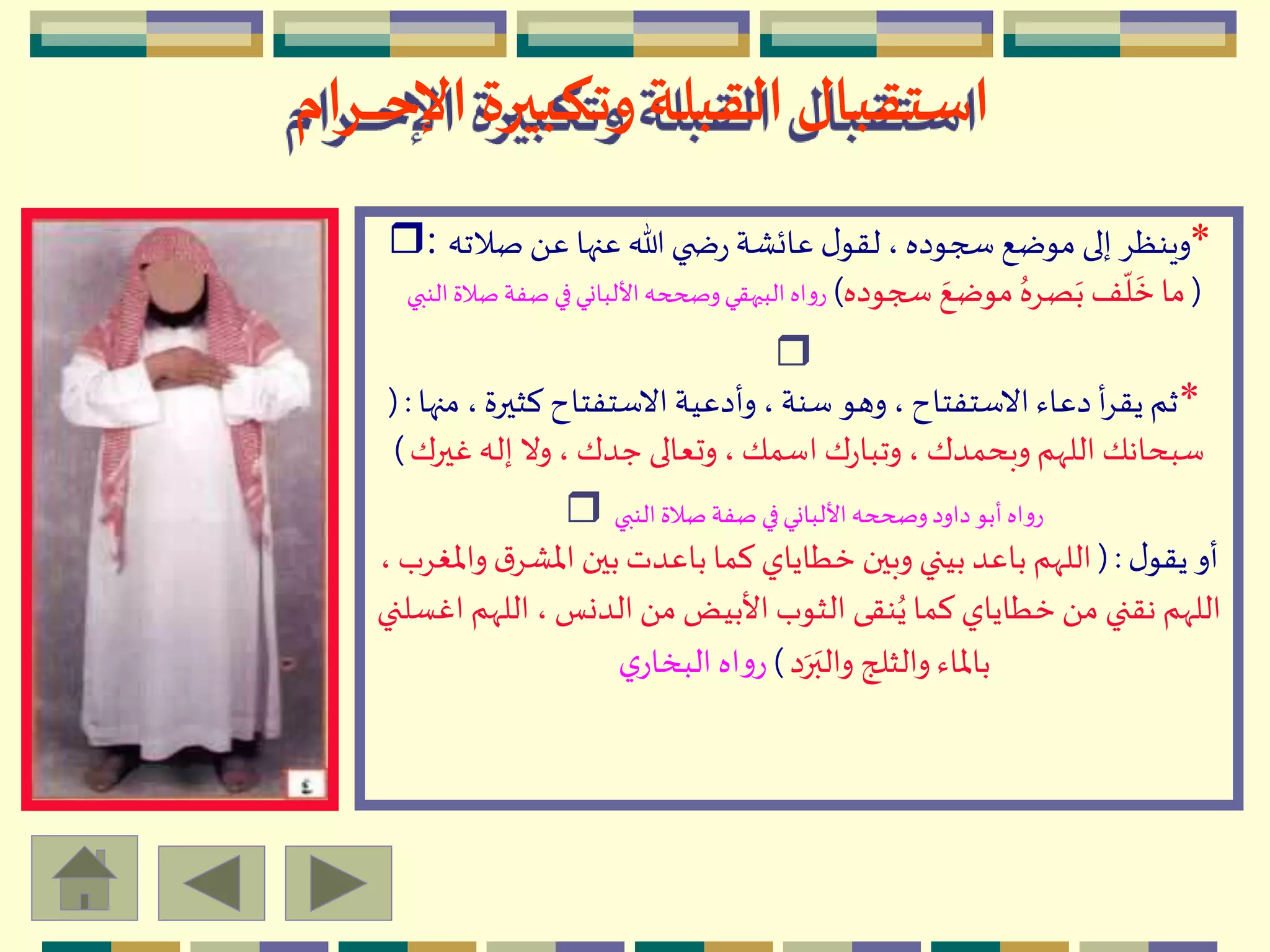 ‫ـرام‬‫ـ‬‫ـ‬‫ـ‬‫ـ‬‫ح‬‫اإل‬ ‫وتكبيرة‬ ‫القبلة‬‫استقبال‬
*‫صالت‬ َ ‫ع‬ ‫عنها‬ ‫هللا‬ ‫ي‬ ‫ض‬‫ر‬ ‫عائْة‬ ‫ل‬‫لقو‬ ،‫سجوده‬ ‫موضع‬ ‫إلى‬ ِ‫وينظ‬‫ه‬r:
(‫سجوده‬ ‫ه‬‫موضع‬ ُ‫صِه‬‫ه‬‫ب‬ ‫ف‬
ّ
‫ل‬
‫ه‬
‫خ‬‫ما‬)‫ص‬ ‫في‬‫األلباني‬ ‫وصححه‬‫البيهقي‬ ‫رواه‬‫النبي‬ ‫صالة‬ ‫فة‬
r
*‫كثيرة‬ ‫االستفتاح‬ ‫وأدعية‬ ، ‫سنة‬ ‫وهو‬، ‫االستفتاح‬ ‫دعاء‬ ‫أ‬ِ‫يق‬ ‫ثم‬‫منها‬ ،(:
‫غي‬ ‫إله‬ ‫وال‬، ‫جدك‬ ‫وتعالى‬،‫اسمك‬ ‫ك‬‫ر‬‫وتبا‬، ‫وبحمدك‬ ‫اللّهم‬ ‫سبحانك‬‫رك‬)
‫النبي‬ ‫صالة‬ ‫صفة‬ ‫في‬‫األلباني‬ ‫وصححه‬‫داود‬‫أبو‬ ‫رواه‬r
‫ل‬‫يقو‬ ‫أو‬(:‫ق‬ِْ‫اْل‬ ‫بين‬‫باعدت‬‫كما‬ ‫خطاياي‬ ‫وبين‬ ‫بيني‬ ‫باعد‬ ‫اللّهم‬، ‫واْلغِب‬
‫الل‬ ، ‫الدنس‬َ ‫م‬ ‫األبيض‬ ‫الثوب‬ ‫نقى‬ُ‫ي‬‫كما‬ ‫خطاياي‬َ ‫م‬ ‫نقني‬ ‫اللّهم‬‫اغسلني‬ ‫ّهم‬
‫د‬‫ه‬‫ر‬‫ه‬‫والب‬ ‫والثلج‬ ‫باْلاء‬)‫ي‬‫البخار‬ ‫اه‬‫و‬‫ر‬
 