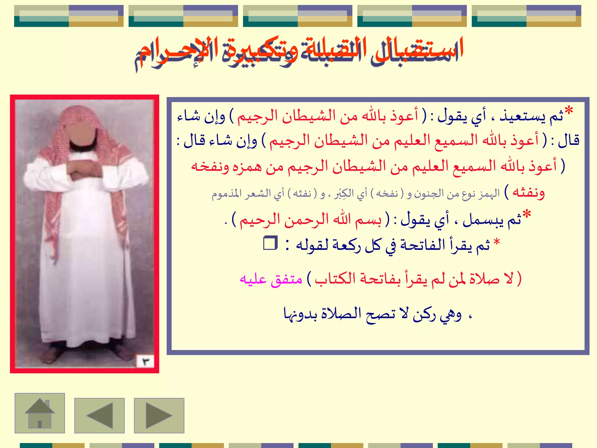 ‫ـرام‬‫ـ‬‫ـ‬‫ـ‬‫ـ‬‫ح‬‫اإل‬ ‫وتكبيرة‬ ‫القبلة‬‫استقبال‬
*‫ل‬‫يقو‬‫أي‬،‫يستعيذ‬ ‫ثم‬(:‫الِجيم‬ ‫الْيطان‬ َ ‫م‬‫باهلل‬ ‫أعوذ‬)‫وإ‬‫شاء‬‫ن‬
‫قال‬(:‫الِجيم‬ ‫الْيطان‬ َ ‫م‬ ‫العليم‬‫السميع‬ ‫باهلل‬‫أعوذ‬)‫شا‬‫وإن‬‫قال‬‫ء‬:
(‫ونف‬‫همزه‬ َ ‫م‬‫الِجيم‬ ‫الْيطان‬ َ ‫م‬ ‫العليم‬‫السميع‬ ‫باهلل‬‫أعوذ‬‫خه‬
‫ونفثه‬)‫و‬‫ن‬‫الجنو‬ َ ‫م‬‫نوع‬‫الّهمز‬(‫نفخه‬)‫و‬ ،‫ر‬‫م‬‫ب‬ ِ‫الك‬ ‫أي‬(‫نفثه‬)‫اْلذموم‬ِ‫الْع‬ ‫أي‬
*‫ل‬‫يقو‬‫أي‬ ،‫يبسمل‬‫ثم‬(:‫الِحيم‬َ ‫الِحم‬‫هللا‬‫بسم‬. )
*‫لقوله‬ ‫ركعة‬ ‫كل‬‫في‬‫الفاتحة‬ ‫أ‬ِ‫يق‬‫ثم‬r :
(‫الكتاب‬ ‫بفاتحة‬ ‫أ‬ِ‫يق‬‫لم‬َ ‫ْل‬‫صالة‬‫ال‬)‫عليه‬ ‫متفق‬
،‫بدونها‬‫الصالة‬‫تصح‬‫ال‬َ ‫رك‬‫وهي‬
 