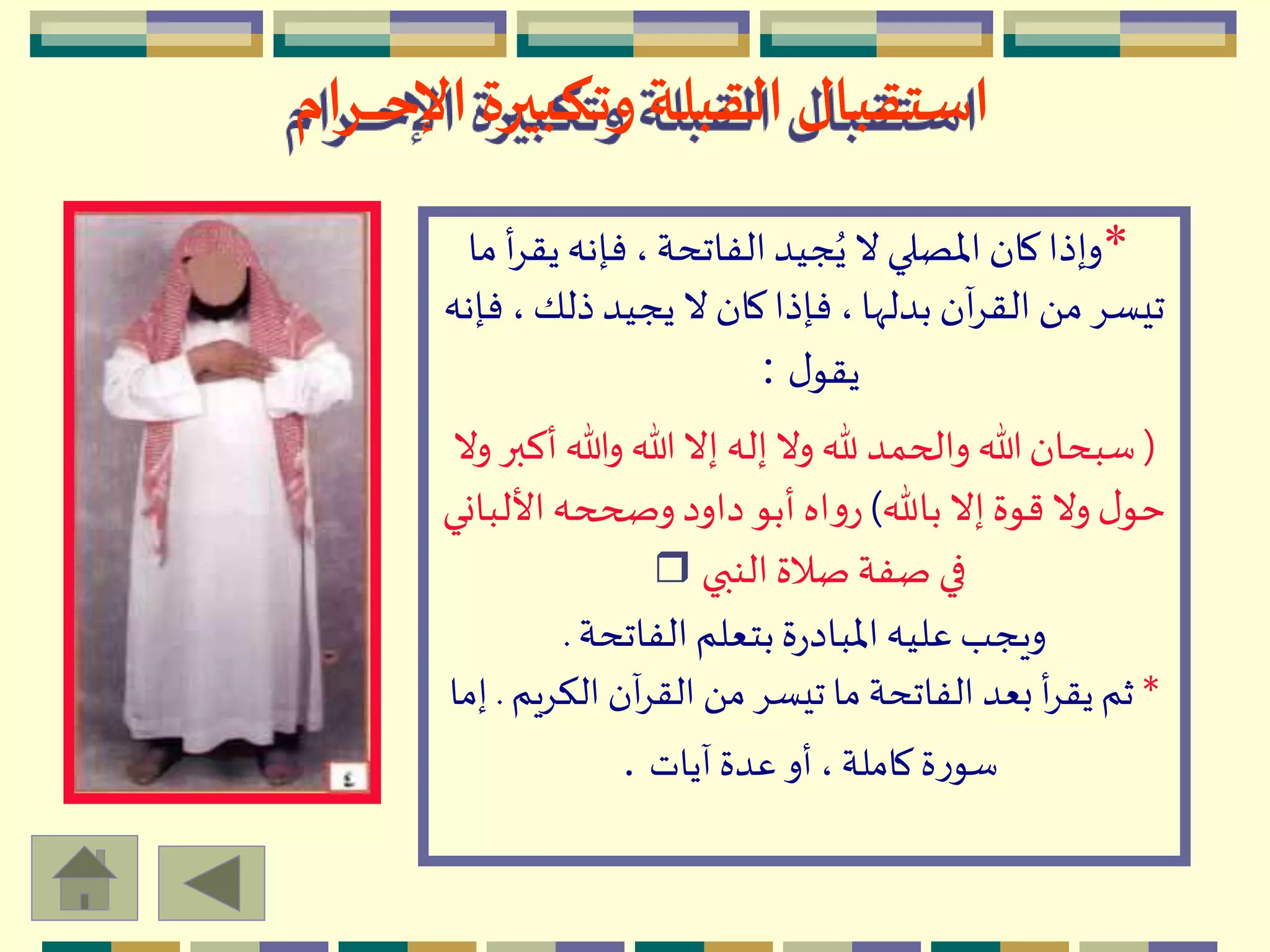 ‫ـرام‬‫ـ‬‫ـ‬‫ـ‬‫ـ‬‫ح‬‫اإل‬ ‫وتكبيرة‬ ‫القبلة‬‫استقبال‬
*‫ي‬‫فإنه‬،‫الفاتحة‬‫جيد‬ُ‫ي‬ ‫ال‬‫اْلصلي‬‫كان‬‫وإذا‬‫ما‬ ‫أ‬ِ‫ق‬
،‫ذلك‬‫يجيد‬ ‫ال‬ ‫كان‬‫فإذا‬ ،‫بدلّها‬ ‫آن‬ِ‫الق‬ َ ‫م‬ِ‫تيس‬‫فإنه‬
‫ل‬‫يقو‬:
(‫وهللا‬ ‫هللا‬‫إال‬ ‫إله‬‫وال‬ ‫هلل‬ ‫والحمد‬ ‫هللا‬‫سبحان‬‫وال‬ ‫أكبر‬
‫باهلل‬ ‫إال‬‫قوة‬‫وال‬‫ل‬‫حو‬)‫األل‬‫وصححه‬‫داود‬‫أبو‬ ‫اه‬‫و‬‫ر‬‫باني‬
‫النبي‬‫صالة‬‫صفة‬ ‫في‬r
‫الفاتحة‬‫بتعلم‬‫ة‬‫ر‬‫اْلباد‬‫عليه‬‫ويجب‬.
*‫الكِي‬ ‫آن‬ِ‫الق‬ َ ‫م‬ ِ‫تيس‬ ‫ما‬ ‫الفاتحة‬ ‫بعد‬ ‫أ‬ِ‫يق‬ ‫ثم‬‫م‬.‫إما‬
‫آيات‬ ‫عدة‬ ‫أو‬ ، ‫كاملة‬‫ة‬‫ر‬‫سو‬.
 