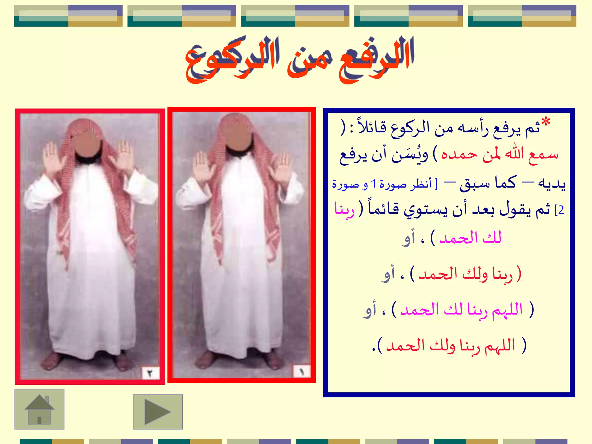 *
ً
‫قائال‬ ‫الِكوع‬ َ ‫م‬‫أسه‬‫ر‬ ‫يِفع‬ ‫ثم‬( :
‫حمده‬ َ ‫ْل‬ ‫هللا‬‫سمع‬)‫ي‬ ‫أن‬ َ  ‫ه‬‫س‬ُ‫وي‬‫ِفع‬
‫يديه‬–‫سبق‬ ‫كما‬–[‫ة‬‫ر‬‫صو‬ ِ‫أنظ‬1‫ة‬‫ر‬‫صو‬ ‫و‬
2]
ً
‫قائما‬ ‫ي‬‫يستو‬ ‫أن‬ ‫بعد‬ ‫ل‬‫يقو‬ ‫ثم‬(‫بنا‬‫ر‬
‫الحمد‬ ‫لك‬)،‫أو‬
(‫الحمد‬ ‫ولك‬ ‫بنا‬‫ر‬)،‫أو‬
(‫الحمد‬ ‫لك‬ ‫بنا‬‫ر‬ ‫اللّهم‬)،‫أو‬
(‫الحمد‬ ‫ولك‬ ‫بنا‬‫ر‬ ‫اللّهم‬).
‫الركوع‬ ‫من‬ ‫الرفع‬
 