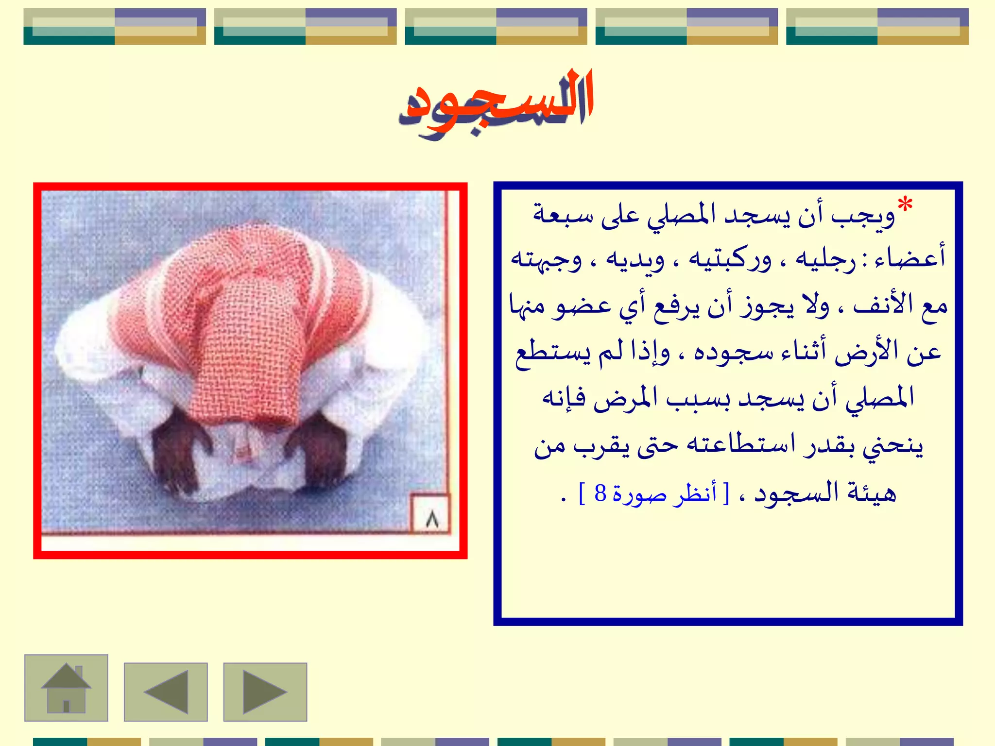 *‫سبعة‬ ‫على‬ ‫اْلصلي‬ ‫يسجد‬ ‫أن‬ ‫ويجب‬
‫أعضاء‬:‫وج‬، ‫ويديه‬، ‫كبتيه‬‫ر‬‫و‬، ‫جليه‬‫ر‬‫بهته‬
‫م‬ ‫عضو‬ ‫أي‬ ‫يِفع‬ ‫أن‬ ‫ز‬‫يجو‬ ‫وال‬، ‫األنف‬ ‫مع‬‫نها‬
‫يستط‬ ‫لم‬ ‫وإذا‬، ‫سجوده‬ ‫أثناء‬ ‫ض‬‫ر‬‫األ‬ َ ‫ع‬‫ع‬
‫فإن‬ ‫اْلِض‬ ‫بسبب‬ ‫يسجد‬ ‫أن‬ ‫اْلصلي‬‫ه‬
‫م‬ ‫يقِب‬ ‫حتى‬ ‫استطاعته‬ ‫بقدر‬ ‫ينحني‬َ 
، ‫السجود‬ ‫هيئة‬[‫ة‬‫ر‬‫صو‬ ِ‫أنظ‬8].
‫السجود‬
 