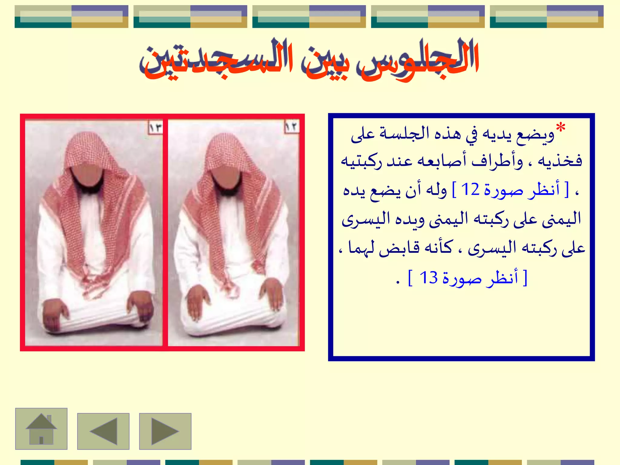 *‫عل‬ ‫الجلسة‬ ‫هذه‬ ‫في‬ ‫يديه‬ ‫ويضع‬‫ى‬
‫ركب‬ ‫عند‬ ‫أصابعه‬ ‫اف‬ِ‫وأط‬ ، ‫فخذيه‬‫تيه‬
،[‫ة‬‫ر‬‫صو‬ ِ‫أنظ‬12]‫يده‬ ‫يضع‬ ‫أن‬ ‫وله‬
‫ويده‬ ‫اليمنى‬ ‫ركبته‬ ‫على‬ ‫اليمنى‬‫ى‬ِ‫اليس‬
‫قابض‬ ‫كأنه‬، ‫ى‬ِ‫اليس‬ ‫ركبته‬ ‫على‬، ‫لّهما‬
[‫ة‬‫ر‬‫صو‬ ِ‫أنظ‬13].
‫السجدتين‬ ‫بين‬‫الجلوس‬
 