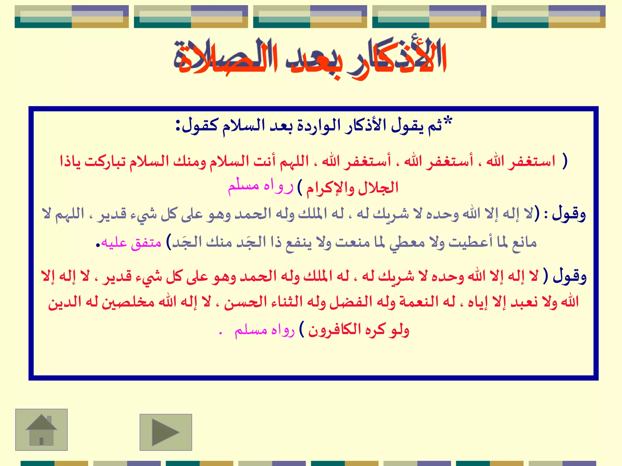 *‫ل‬‫كقو‬ ‫السالم‬‫بعد‬‫دة‬‫ر‬‫الوا‬‫األذكار‬ ‫ل‬‫يقو‬‫ثم‬:
(‫تب‬‫السالم‬ ‫ومنك‬‫السالم‬ ‫أنت‬ ‫اللهم‬ ،‫هللا‬ ‫أستغفر‬ ،‫هللا‬ ‫أستغفر‬ ،‫هللا‬‫استغفر‬‫ياذا‬ ‫اركت‬
‫واإلكرام‬‫الجالل‬)‫مسلم‬ ‫رواه‬
‫ل‬‫وقو‬( :، ‫قدير‬ ‫يء‬ ‫ش‬ ‫كل‬ ‫على‬ ‫وهو‬ ‫الحمد‬ ‫وله‬‫امللك‬ ‫له‬ ، ‫له‬‫شريك‬ ‫ال‬ ‫وحده‬‫هللا‬ ‫إال‬ ‫إله‬ ‫ال‬‫ال‬ ‫اللهم‬
‫د‬ َ‫ـج‬‫ل‬‫ا‬‫منك‬ ‫د‬ َ‫ـج‬‫ل‬‫ا‬‫ذا‬‫ينفع‬ ‫وال‬ ‫منعت‬‫ملا‬ ‫معطي‬ ‫وال‬ ‫أعطيت‬‫ملا‬ ‫مانع‬)‫عليه‬ ‫متفق‬.
‫ل‬‫وقو‬(، ‫قدير‬‫يء‬ ‫ش‬ ‫كل‬ ‫على‬ ‫وهو‬ ‫الحمد‬ ‫وله‬‫امللك‬ ‫له‬ ، ‫له‬‫شريك‬ ‫ال‬ ‫وحده‬‫هللا‬ ‫إال‬ ‫إله‬ ‫ال‬‫إال‬ ‫إله‬ ‫ال‬
‫مخلص‬ ‫هللا‬ ‫إله‬ ‫ال‬ ، ‫الحسن‬ ‫الثناء‬ ‫وله‬‫الفضل‬ ‫وله‬‫النعمة‬ ‫له‬ ،‫إياه‬ ‫إال‬ ‫نعبد‬ ‫وال‬‫هللا‬‫الدين‬ ‫له‬‫ين‬
‫ن‬‫و‬‫الكافر‬‫كره‬ ‫ولو‬)‫مسلم‬ ‫اه‬‫و‬‫ر‬.
‫الصالة‬ ‫بعد‬ ‫األذكار‬
 