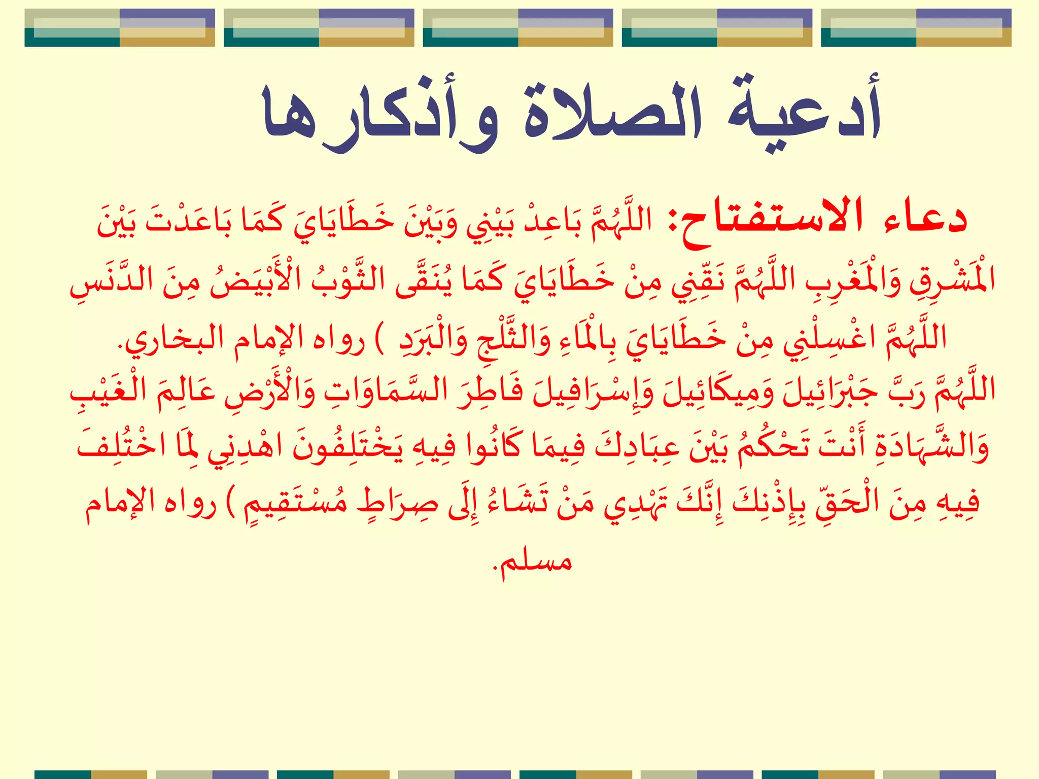 ‫وأذكارها‬ ‫الصالة‬ ‫أدعية‬
‫دعاء‬‫االستفتاح‬:‫م‬‫ي‬‫ه‬‫ب‬‫ه‬‫و‬ ‫ي‬ ِ‫ن‬‫م‬‫ي‬‫ه‬‫ب‬ ‫م‬‫د‬ِ‫اع‬‫ه‬‫ب‬ َّ‫م‬ُ‫ّه‬
َّ
‫الل‬‫ه‬‫ب‬ ‫ه‬‫ت‬ ‫م‬‫د‬‫ه‬‫اع‬‫ه‬‫ب‬ ‫ا‬ ‫ه‬‫م‬
‫ه‬
‫ك‬ ‫ه‬‫اي‬‫ه‬‫اي‬
‫ه‬
‫ط‬
‫ه‬
‫خ‬ ‫ه‬‫ن‬‫ه‬‫ن‬‫م‬‫ي‬
‫ه‬
‫ط‬
‫ه‬
‫خ‬ ‫م‬َ ِ‫م‬‫ي‬ ِ‫ن‬ِ
ّ‫ق‬
‫ه‬
‫ن‬ َّ‫م‬ُ‫ّه‬
َّ
‫الل‬ ِ‫ب‬ِِ
‫م‬
‫غ‬
‫ه‬ ‫م‬
‫اْل‬‫ه‬‫و‬ ِ‫ق‬ِِ
‫م‬
ْ
‫ه‬ ‫م‬
‫اْل‬‫م‬‫ب‬
‫ه‬ ‫م‬
‫األ‬ ُ‫ب‬‫م‬‫و‬
َّ
‫الث‬ ‫ى‬ َّ‫ق‬‫ه‬‫ن‬ُ‫ي‬ ‫ا‬ ‫ه‬‫م‬
‫ه‬
‫ك‬ ‫ه‬‫اي‬‫ه‬‫اي‬ِ‫س‬
‫ه‬
‫ن‬ َّ‫الد‬ ‫ه‬َ ِ‫م‬ ُ‫ض‬‫ه‬‫ي‬
َّ
‫الث‬‫ه‬‫و‬ ِ‫اء‬
‫ه‬ ‫م‬
‫اْل‬ِ‫ب‬ ‫ه‬‫اي‬‫ه‬‫اي‬
‫ه‬
‫ط‬
‫ه‬
‫خ‬ ‫م‬َ ِ‫م‬ ‫ي‬ ِ‫ن‬
‫م‬
‫ل‬ ِ‫س‬
‫م‬
‫اغ‬ َّ‫م‬ُ‫ّه‬
َّ
‫الل‬ِ‫د‬‫ه‬‫ر‬‫ه‬‫ب‬
‫م‬
‫ال‬‫ه‬‫و‬ ِ‫ج‬
‫م‬
‫ل‬)‫ي‬‫البخار‬ ‫اإلمام‬‫اه‬‫و‬‫ر‬.
‫ا‬‫ه‬ِ ‫م‬‫س‬ِ‫إ‬‫ه‬‫و‬ ‫ه‬‫يل‬ِ‫ئ‬‫ا‬
‫ه‬
‫يك‬ِ‫م‬‫ه‬‫و‬ ‫ه‬‫يل‬ِ‫ئ‬‫ا‬‫ه‬‫ر‬‫م‬‫ب‬ ‫ه‬‫ج‬ َّ‫ب‬‫ه‬‫ر‬ َّ‫م‬ُ‫ّه‬
َّ
‫الل‬ِ‫ض‬‫م‬‫ر‬
‫ه‬ ‫م‬
‫األ‬‫ه‬‫و‬ ِ‫ات‬‫ه‬‫او‬ ‫ه‬‫م‬ َّ‫الس‬ ‫ه‬ِ ِ‫اط‬
‫ه‬
‫ف‬ ‫ه‬‫يل‬ِ‫ف‬ِ‫ب‬‫م‬‫ي‬
‫ه‬
‫غ‬
‫م‬
‫ال‬ ‫ه‬‫م‬ِ‫ال‬‫ه‬‫ع‬
‫ه‬‫يم‬ِ‫ف‬ ‫ه‬‫ك‬ ِ‫اد‬‫ه‬‫ب‬ِ‫ع‬ ‫ه‬‫ن‬‫م‬‫ي‬‫ه‬‫ب‬ ُ‫م‬
ُ
‫ك‬ ‫م‬‫ح‬
‫ه‬
‫ت‬ ‫ه‬‫ت‬
‫م‬
‫ن‬
‫ه‬
‫أ‬ ِ‫ة‬‫ه‬‫اد‬‫ه‬‫ّه‬
َّ
ْ‫ال‬‫ه‬‫و‬ِ‫ن‬ ِ‫د‬ ‫م‬‫اه‬
‫ه‬‫ن‬‫و‬ ُ‫ف‬ِ‫ل‬‫ه‬‫ت‬
‫م‬
‫خ‬‫ه‬‫ي‬ ِ‫يه‬ِ‫ف‬ ‫وا‬
ُ
‫ان‬
‫ه‬
‫ك‬ ‫ا‬
‫ه‬
‫ف‬ِ‫ل‬ُ‫ت‬
‫م‬
‫اخ‬‫ا‬
‫ه‬
ِ‫ْل‬ ‫ي‬
‫ه‬
‫ت‬ ‫م‬َ  ‫ه‬‫م‬ ‫ي‬ ِ‫د‬‫م‬‫ه‬‫ه‬‫ت‬ ‫ه‬‫ك‬َّ‫ن‬ِ‫إ‬ ‫ه‬‫ك‬ِ‫ن‬
‫م‬
‫ذ‬ِ‫إ‬ِ‫ب‬ ِ
ّ‫ق‬ ‫ه‬‫ح‬
‫م‬
‫ال‬ ‫ه‬َ ِ‫م‬ ِ‫يه‬ِ‫ف‬ٍ‫يم‬ِ‫ق‬‫ه‬‫ت‬ ‫م‬‫س‬ ُ‫م‬ ٍ‫اط‬‫ه‬ِ ِ‫ص‬ ‫ى‬
‫ه‬
‫ل‬ِ‫إ‬ ُ‫اء‬
‫ه‬
ْ)‫ر‬‫اإلمام‬‫اه‬‫و‬
‫مسلم‬.
 