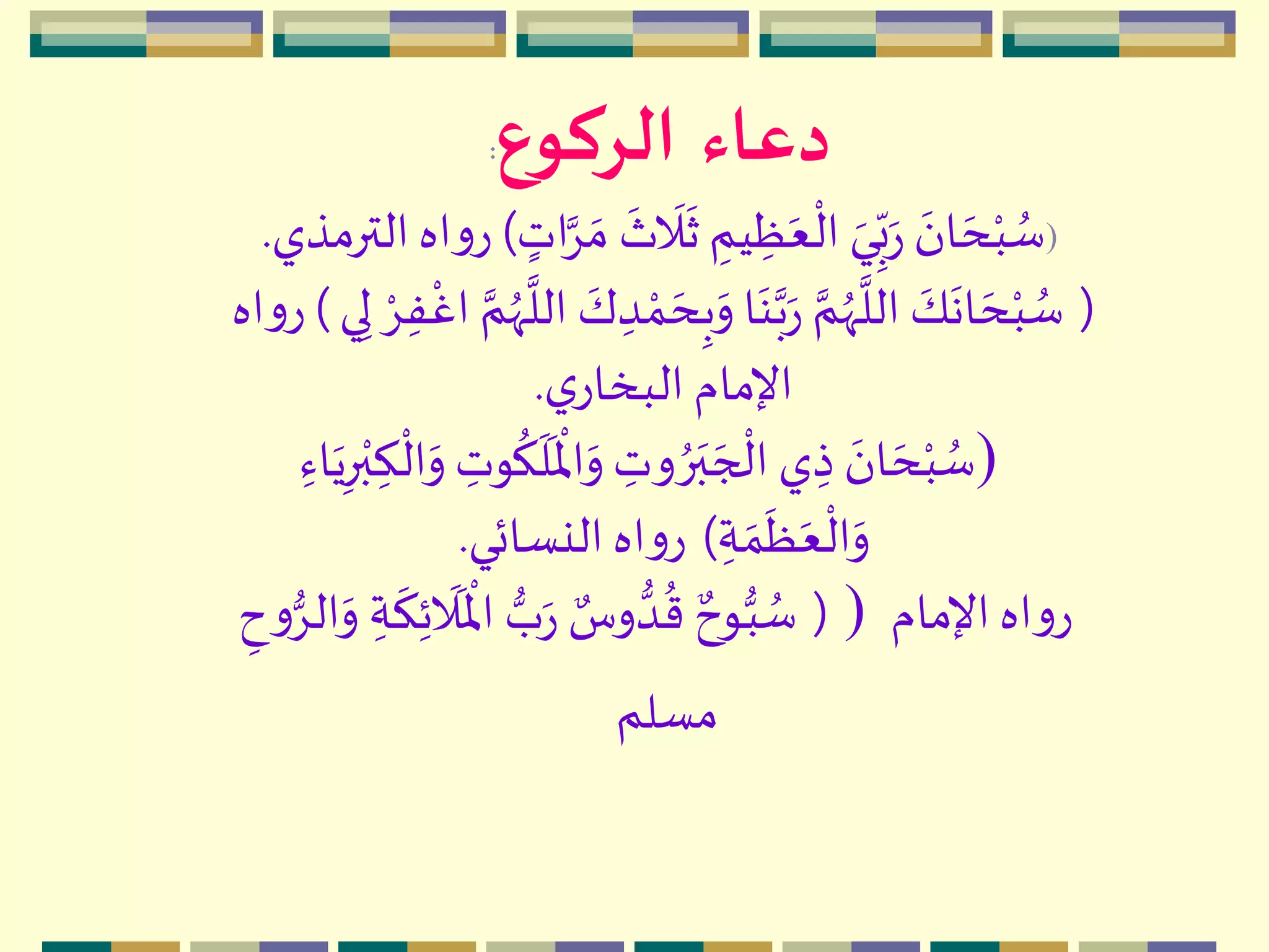 ‫دعاء‬‫الركوع‬:
)
‫ه‬
‫ث‬
‫ه‬
‫ال‬
‫ه‬
‫ث‬ ِ‫يم‬ ِ‫ظ‬‫ه‬‫ع‬
‫م‬
‫ال‬ ‫ه‬‫ي‬ِ
ّ‫ب‬‫ه‬‫ر‬
‫ه‬‫ان‬ ‫ه‬‫ح‬‫م‬‫ب‬ ُ‫س‬ٍ‫ات‬َِّ ‫ه‬‫م‬)‫الترمذي‬‫اه‬‫و‬‫ر‬.
(ِ‫ب‬‫ه‬‫و‬ ‫ا‬‫ه‬‫ن‬َّ‫ب‬‫ه‬‫ر‬ َّ‫م‬ُ‫ّه‬
َّ
‫الل‬ ‫ه‬‫ك‬
‫ه‬
‫ان‬ ‫ه‬‫ح‬‫م‬‫ب‬ ُ‫س‬‫م‬ِِ‫ف‬
‫م‬
‫اغ‬ َّ‫م‬ُ‫ّه‬
َّ
‫الل‬ ‫ه‬‫ك‬ ِ‫د‬ ‫م‬‫م‬ ‫ه‬‫ح‬‫ي‬ِ‫ل‬)‫اه‬‫و‬‫ر‬
‫ي‬‫البخار‬ ‫اإلمام‬.
)
‫ه‬
‫ل‬
‫ه‬ ‫م‬
‫اْل‬‫ه‬‫و‬ ِ‫وت‬ ُ‫ر‬‫ه‬‫ب‬ ‫ه‬‫ج‬
‫م‬
‫ال‬ ‫ي‬ ِ‫ذ‬ ‫ه‬‫ان‬ ‫ه‬‫ح‬‫م‬‫ب‬ ُ‫س‬ِ‫اء‬‫ه‬‫ي‬ِ‫ر‬‫م‬‫ب‬ ِ‫ك‬
‫م‬
‫ال‬‫ه‬‫و‬ ِ‫وت‬
ُ
‫ك‬
ِ‫ة‬ ‫ه‬‫م‬
‫ه‬
‫ظ‬‫ه‬‫ع‬
‫م‬
‫ال‬‫ه‬‫و‬)‫النسائي‬‫اه‬‫و‬‫ر‬.
(‫ه‬‫و‬ ِ‫ة‬
‫ه‬
‫ك‬ِ‫ئ‬
‫ه‬
‫ال‬
‫ه‬ ‫م‬
‫اْل‬ ‫ب‬‫ه‬‫ر‬ ٌ‫وس‬‫د‬
ُ
‫ق‬ ٌ‫وح‬‫ب‬ ُ‫س‬ِ‫ح‬‫و‬ِ‫ال‬ ) ‫اإلمام‬‫اه‬‫و‬‫ر‬
‫مسلم‬
 