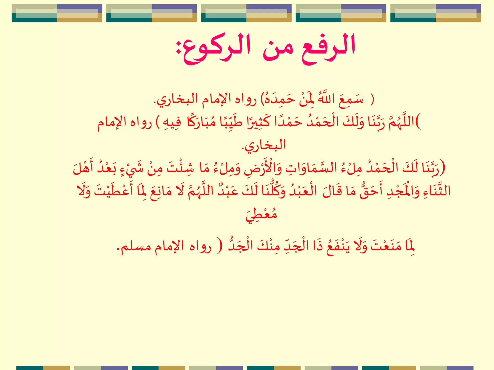‫من‬ ‫الرفع‬‫الركوع‬:
(ُ‫ه‬ ‫ه‬‫د‬ِ‫م‬ ‫ه‬‫ح‬ ‫م‬َ 
‫ه‬
ِ‫ْل‬ ُ َّ
‫الل‬ ‫ه‬‫ع‬ِ‫م‬ ‫ه‬‫س‬)‫ي‬‫البخار‬ ‫اإلمام‬ ‫اه‬‫و‬‫ر‬.
(ً‫ير‬ِ‫ث‬
‫ه‬
‫ك‬ ‫ا‬ ً‫د‬ ‫م‬‫م‬ ‫ه‬‫ح‬ ُ‫د‬ ‫م‬‫م‬ ‫ه‬‫ح‬
‫م‬
‫ال‬ ‫ه‬‫ك‬
‫ه‬
‫ل‬‫ه‬‫و‬ ‫ا‬‫ه‬‫ن‬َّ‫ب‬‫ه‬‫ر‬ َّ‫م‬ُ‫ّه‬
َّ
‫الل‬‫ا‬
ً
‫ك‬‫ه‬‫ار‬‫ه‬‫ب‬ ُ‫م‬ ‫ا‬ً‫ب‬ِ
ّ‫ي‬
‫ه‬
‫ط‬ ‫ا‬ِ‫يه‬ِ‫ف‬)‫اإلمام‬ ‫اه‬‫و‬‫ر‬
‫ي‬‫البخار‬.
)‫م‬‫ر‬
‫ه‬ ‫م‬
‫األ‬‫ه‬‫و‬ ِ‫ات‬‫ه‬‫او‬ ‫ه‬‫م‬ َّ‫الس‬ ُ‫ء‬ ‫م‬‫ل‬ِ‫م‬ ُ‫د‬ ‫م‬‫م‬ ‫ه‬‫ح‬
‫م‬
‫ال‬ ‫ه‬‫ك‬
‫ه‬
‫ل‬ ‫ا‬‫ه‬‫ن‬َّ‫ب‬‫ه‬‫ر‬‫ا‬ ‫ه‬‫م‬ ُ‫ء‬ ‫م‬‫ل‬ِ‫م‬‫ه‬‫و‬ ِ‫ض‬ُ‫د‬‫م‬‫ع‬‫ه‬‫ب‬ ٍ‫ء‬‫م‬‫ي‬
‫ه‬
‫ش‬ ‫م‬َ ِ‫م‬ ‫ه‬‫ت‬
‫م‬
‫ئ‬ ِ‫ش‬‫ه‬‫ل‬ ‫م‬‫ه‬
‫ه‬
‫أ‬
‫ه‬‫ال‬
‫ه‬
‫ق‬ ‫ا‬ ‫ه‬‫م‬‫ق‬ ‫ه‬‫ح‬
‫ه‬
‫أ‬ ِ‫د‬ ‫م‬‫ج‬
‫ه‬ ‫م‬
‫اْل‬‫ه‬‫و‬ ِ‫اء‬‫ه‬‫ن‬
َّ
‫الث‬
َّ
‫الل‬ ٌ‫د‬‫م‬‫ب‬‫ه‬‫ع‬ ‫ه‬‫ك‬
‫ه‬
‫ل‬ ‫ا‬‫ه‬‫ن‬‫ل‬
ُ
‫ك‬‫ه‬‫و‬ ُ‫د‬‫م‬‫ب‬‫ه‬‫ع‬
‫م‬
‫ال‬
‫ه‬
‫ط‬‫م‬‫ع‬
‫ه‬
‫أ‬ ‫ا‬
‫ه‬
ِ‫ْل‬ ‫ه‬‫ع‬ِ‫ن‬‫ا‬ ‫ه‬‫م‬
‫ه‬
‫ال‬ َّ‫م‬ُ‫ّه‬
‫ه‬
‫ال‬‫ه‬‫و‬ ‫ه‬‫ت‬‫م‬‫ي‬
‫ه‬‫ي‬ ِ‫ط‬‫م‬‫ع‬ ُ‫م‬
‫ه‬‫ج‬
‫م‬
‫ال‬ ‫ه‬‫ك‬‫م‬‫ن‬ِ‫م‬ ِ
ّ‫د‬ ‫ه‬‫ج‬
‫م‬
‫ال‬ ‫ا‬
‫ه‬
‫ذ‬ ُ‫ع‬
‫ه‬
‫ف‬‫م‬‫ن‬‫ه‬‫ي‬
‫ه‬
‫ال‬‫ه‬‫و‬ ‫ه‬‫ت‬‫م‬‫ع‬‫ه‬‫ن‬ ‫ه‬‫م‬‫ا‬
‫ه‬
ِ‫ْل‬‫د‬)‫اه‬‫و‬‫ر‬‫مسلم‬ ‫اإلمام‬.
 