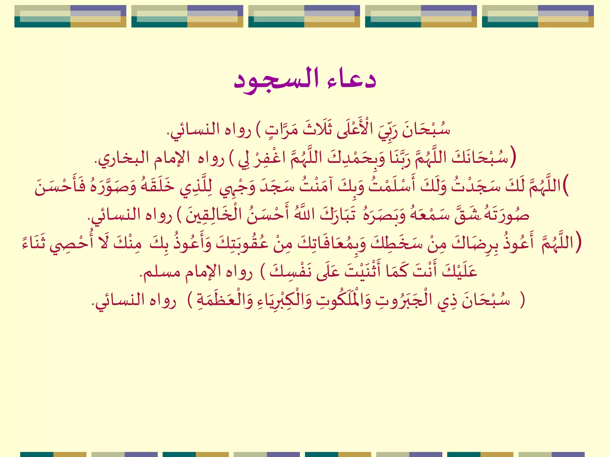 ‫السجود‬‫دعاء‬
ٍ‫ات‬َِّ ‫ه‬‫م‬
‫ه‬
‫ث‬
‫ه‬
‫ال‬
‫ه‬
‫ث‬ ‫ى‬
‫ه‬
‫ل‬‫م‬‫ع‬
‫ه‬ ‫م‬
‫األ‬ ‫ه‬‫ي‬ِ
ّ‫ب‬‫ه‬‫ر‬
‫ه‬‫ان‬ ‫ه‬‫ح‬‫م‬‫ب‬ ُ‫س‬)‫النسائي‬ ‫اه‬‫و‬‫ر‬.
)ِ‫ل‬ ‫م‬ِِ‫ف‬
‫م‬
‫اغ‬ َّ‫م‬ُ‫ّه‬
َّ
‫الل‬ ‫ه‬‫ك‬ ِ‫د‬ ‫م‬‫م‬ ‫ه‬‫ح‬ِ‫ب‬‫ه‬‫و‬ ‫ا‬‫ه‬‫ن‬َّ‫ب‬‫ه‬‫ر‬ َّ‫م‬ُ‫ّه‬
َّ
‫الل‬ ‫ه‬‫ك‬
‫ه‬
‫ان‬ ‫ه‬‫ح‬‫م‬‫ب‬ ُ‫س‬‫ي‬)‫اه‬‫و‬‫ر‬‫ي‬‫البخار‬ ‫اإلمام‬.
(‫ه‬‫ج‬ ‫ه‬‫س‬ ُ‫ت‬‫م‬‫ن‬ ‫ه‬‫آم‬ ‫ه‬‫ك‬ِ‫ب‬‫ه‬‫و‬ ُ‫ت‬ ‫م‬‫م‬
‫ه‬
‫ل‬ ‫م‬‫س‬
‫ه‬
‫أ‬ ‫ه‬‫ك‬
‫ه‬
‫ل‬‫ه‬‫و‬ ُ‫ت‬ ‫م‬‫د‬ ‫ه‬‫ج‬ ‫ه‬‫س‬ ‫ه‬‫ك‬
‫ه‬
‫ل‬ َّ‫م‬ُ‫ّه‬
َّ
‫الل‬‫ي‬ ِ‫ه‬ ‫م‬‫ج‬‫ه‬‫و‬ ‫ه‬‫د‬‫م‬‫ح‬
‫ه‬
‫أ‬
‫ه‬
‫ف‬ ُ‫ه‬ ‫ه‬‫ر‬َّ‫و‬‫ه‬‫ص‬‫ه‬‫و‬ ُ‫ه‬
‫ه‬
‫ق‬
‫ه‬
‫ل‬
‫ه‬
‫خ‬ ‫ي‬ ِ‫ذ‬
َّ
‫ل‬ِ‫ل‬‫ه‬َ  ‫ه‬‫س‬
ُ‫ه‬‫ه‬ِ‫ه‬‫ص‬‫ه‬‫ب‬‫ه‬‫و‬ ُ‫ه‬‫ه‬‫ع‬ ‫م‬‫م‬ ‫ه‬‫س‬ َّ‫ق‬
‫ه‬
‫هش‬ ُ‫ه‬
‫ه‬
‫ت‬ ‫ه‬‫ر‬‫و‬ُ‫ص‬‫ه‬‫ين‬ِ‫ق‬ِ‫ال‬
‫ه‬
‫خ‬
‫م‬
‫ال‬ َُ  ‫ه‬‫س‬ ‫م‬‫ح‬
‫ه‬
‫أ‬ ُ َّ
‫الل‬ ‫ه‬‫ك‬‫ه‬‫ر‬‫ا‬‫ه‬‫ب‬
‫ه‬
‫ت‬)‫النس‬ ‫اه‬‫و‬‫ر‬‫ائي‬.
)َّ‫م‬ُ‫ّه‬
َّ
‫الل‬‫و‬ ُ‫ق‬ُ‫ع‬ ‫م‬َ ِ‫م‬ ‫ه‬‫ك‬ِ‫ت‬‫ا‬
‫ه‬
‫اف‬‫ه‬‫ع‬ ُ‫م‬ِ‫ب‬‫ه‬‫و‬ ‫ه‬‫ك‬ ِ‫ط‬
‫ه‬
‫خ‬ ‫ه‬‫س‬ ‫م‬َ ِ‫م‬ ‫ه‬‫اك‬‫ه‬‫ض‬ِِِ‫ب‬
ُ
‫وذ‬ُ‫ع‬
‫ه‬
‫أ‬‫ه‬‫ك‬ِ‫ب‬
ُ
‫وذ‬ُ‫ع‬
‫ه‬
‫أ‬‫ه‬‫و‬ ‫ه‬‫ك‬ِ‫ت‬‫ه‬‫ب‬ً‫اء‬‫ه‬‫ن‬
‫ه‬
‫ث‬‫ي‬ ِ‫ص‬ ‫م‬‫ح‬
ُ
‫أ‬
‫ه‬
‫ال‬ ‫ه‬‫ك‬‫م‬‫ن‬ِ‫م‬
‫ه‬‫ك‬ ِ‫س‬ ‫م‬‫ف‬
‫ه‬
‫ن‬ ‫ى‬
‫ه‬
‫ل‬‫ه‬‫ع‬ ‫ه‬‫ت‬‫م‬‫ي‬‫ه‬‫ن‬
‫م‬
‫ث‬
‫ه‬
‫أ‬ ‫ا‬ ‫ه‬‫م‬
‫ه‬
‫ك‬ ‫ه‬‫ت‬
‫م‬
‫ن‬
‫ه‬
‫أ‬ ‫ه‬‫ك‬‫م‬‫ي‬
‫ه‬
‫ل‬‫ه‬‫ع‬)‫مسلم‬ ‫اإلمام‬ ‫اه‬‫و‬‫ر‬.
(‫ه‬‫ع‬
‫م‬
‫ال‬‫ه‬‫و‬ ِ‫اء‬‫ه‬‫ي‬ِ‫ر‬‫م‬‫ب‬ ِ‫ك‬
‫م‬
‫ال‬‫ه‬‫و‬ ِ‫وت‬
ُ
‫ك‬
‫ه‬
‫ل‬
‫ه‬ ‫م‬
‫اْل‬‫ه‬‫و‬ ِ‫وت‬ ُ‫ر‬‫ه‬‫ب‬ ‫ه‬‫ج‬
‫م‬
‫ال‬ ‫ي‬ ِ‫ذ‬ ‫ه‬‫ان‬ ‫ه‬‫ح‬‫م‬‫ب‬ ُ‫س‬ِ‫ة‬ ‫ه‬‫م‬
‫ه‬
‫ظ‬)‫النسائي‬ ‫اه‬‫و‬‫ر‬.
 