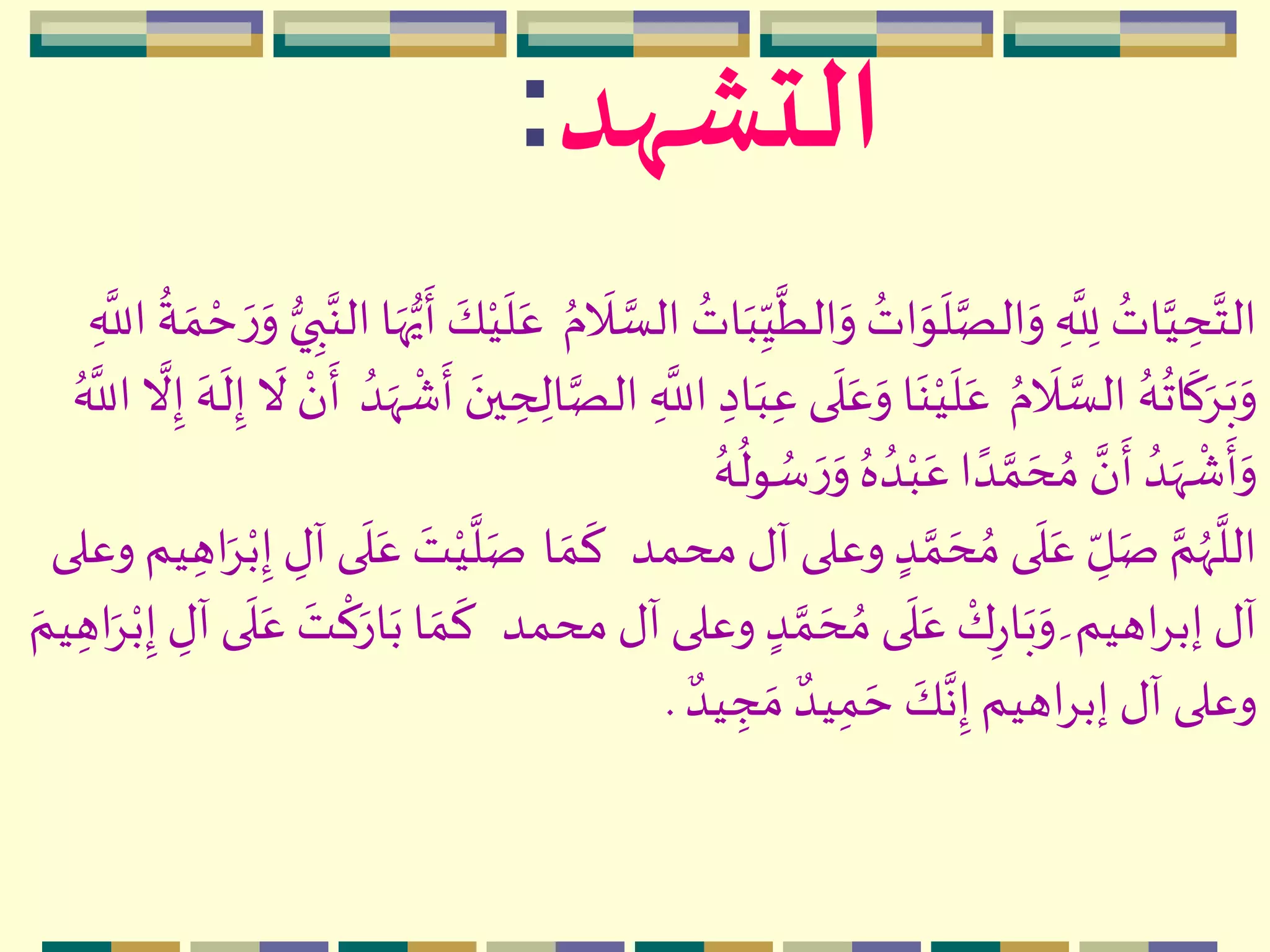 ‫التشهد‬:
‫ه‬‫ب‬ِ
ّ‫ي‬
َّ
‫الط‬‫ه‬‫و‬ ُ‫ات‬‫ه‬‫و‬
‫ه‬
‫ل‬َّ‫الص‬‫ه‬‫و‬ ِ
َّ
ِ‫لل‬ ُ‫ات‬َّ‫ي‬ ِ‫ح‬َّ‫الت‬ُ‫م‬
‫ه‬
‫ال‬ َّ‫الس‬ ُ‫ات‬‫ه‬‫و‬ ‫ي‬ ِ‫ب‬َّ‫الن‬‫ا‬‫ه‬‫ه‬‫ي‬
‫ه‬
‫أ‬ ‫ه‬‫ك‬‫م‬‫ي‬
‫ه‬
‫ل‬‫ه‬‫ع‬ِ
َّ
‫الل‬
ُ
‫ة‬ ‫ه‬‫م‬ ‫م‬‫ح‬ ‫ه‬‫ر‬
ُ‫م‬
‫ه‬
‫ال‬ َّ‫الس‬ ُ‫ه‬
ُ
‫ات‬
‫ه‬
‫ك‬‫ه‬ِ‫ه‬‫ب‬‫ه‬‫و‬ِ‫ح‬ ِ‫ال‬َّ‫الص‬ ِ
َّ
‫الل‬ ِ‫اد‬‫ه‬‫ب‬ِ‫ع‬ ‫ى‬
‫ه‬
‫ل‬‫ه‬‫ع‬‫ه‬‫و‬ ‫ا‬‫ه‬‫ن‬‫م‬‫ي‬
‫ه‬
‫ل‬‫ه‬‫ع‬ُ‫د‬‫ه‬‫ّه‬
‫م‬
‫ش‬
‫ه‬
‫أ‬ ‫ه‬‫ين‬ُ َّ
‫الل‬
َّ
‫ال‬ِ‫إ‬ ‫ه‬‫ه‬
‫ه‬
‫ل‬ِ‫إ‬
‫ه‬
‫ال‬ ‫م‬‫ن‬
‫ه‬
‫أ‬
ُ‫ه‬
ُ
‫ول‬ ُ‫س‬ ‫ه‬‫ر‬‫ه‬‫و‬ ُ‫ه‬ ُ‫د‬‫م‬‫ب‬‫ه‬‫ع‬‫ا‬ ً‫د‬ َّ‫م‬ ‫ه‬‫ح‬ ُ‫م‬ َّ‫ن‬
‫ه‬
‫أ‬ ُ‫د‬‫ه‬‫ّه‬
‫م‬
‫ش‬
‫ه‬
‫أ‬‫ه‬‫و‬
‫محمد‬ ‫آل‬ ‫وعلى‬ ٍ‫د‬ َّ‫م‬ ‫ه‬‫ح‬ ُ‫م‬ ‫ى‬
‫ه‬
‫ل‬‫ه‬‫ع‬ ِ
ّ‫ل‬‫ه‬‫ص‬ َّ‫م‬ُ‫ّه‬
َّ
‫الل‬‫ا‬ ‫ه‬‫م‬
‫ه‬
‫ك‬ِ‫إ‬ ِ‫آل‬‫ى‬
‫ه‬
‫ل‬‫ه‬‫ع‬ ‫ه‬‫ت‬‫م‬‫ي‬
َّ
‫ل‬‫ه‬‫ص‬‫وعلى‬ ‫يم‬ ِ‫اه‬‫ه‬ِ‫م‬‫ب‬
‫محمد‬ ‫آل‬‫وعلى‬ ٍ‫د‬ َّ‫م‬ ‫ه‬‫ح‬ ُ‫م‬ ‫ى‬
‫ه‬
‫ل‬‫ه‬‫ع‬ ‫م‬‫ك‬ِ‫ر‬‫ا‬‫ه‬‫ب‬‫ه‬‫و‬ ‫ه‬‫اهيم‬ِ‫إب‬‫آل‬ِ‫آل‬ ‫ى‬
‫ه‬
‫ل‬‫ه‬‫ع‬ ‫ه‬‫ت‬
‫م‬
‫ك‬‫ه‬‫ار‬‫ه‬‫ب‬ ‫ا‬ ‫ه‬‫م‬
‫ه‬
‫ك‬‫ه‬‫يم‬ ِ‫اه‬‫ه‬ِ‫م‬‫ب‬ِ‫إ‬
ٌ‫يد‬ ِ‫ج‬ ‫ه‬‫م‬ ٌ‫يد‬ِ‫م‬ ‫ه‬‫ح‬ ‫ه‬‫ك‬َّ‫ن‬ِ‫إ‬‫اهيم‬ِ‫إب‬‫آل‬ ‫وعلى‬.
 