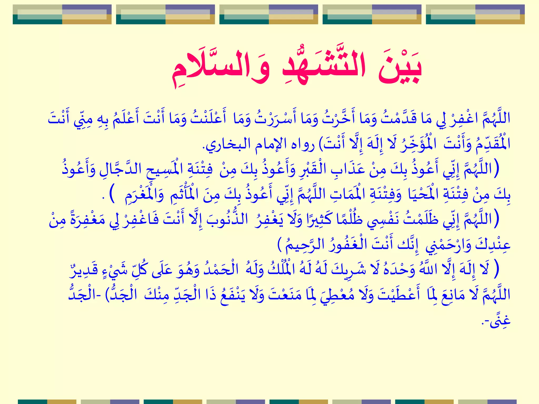 َ‫ن‬ْ‫ي‬َ‫ب‬َّ‫س‬‫ال‬ َ‫و‬ ِ‫د‬ُّ‫ه‬َ‫ش‬َّ‫ت‬‫ال‬ِ‫م‬ َ‫ال‬
‫م‬‫س‬
‫ه‬
‫أ‬ ‫ا‬ ‫ه‬‫م‬‫ه‬‫و‬ ُ‫ت‬‫م‬ِ َّ‫خ‬
‫ه‬
‫أ‬ ‫ا‬ ‫ه‬‫م‬‫ه‬‫و‬ ُ‫ت‬ ‫م‬‫م‬ َّ‫د‬
‫ه‬
‫ق‬ ‫ا‬ ‫ه‬‫م‬ ‫ي‬ِ‫ل‬ ‫م‬ِِ‫ف‬
‫م‬
‫اغ‬ َّ‫م‬ُ‫ّه‬
َّ
‫الل‬‫ا‬ ‫ه‬‫م‬‫ه‬‫و‬ ُ‫ت‬ ‫م‬‫ر‬‫ه‬ِِ‫ب‬ ُ‫م‬
‫ه‬
‫ل‬‫م‬‫ع‬
‫ه‬
‫أ‬ ‫ه‬‫ت‬
‫م‬
‫ن‬
‫ه‬
‫أ‬ ‫ا‬ ‫ه‬‫م‬‫ه‬‫و‬ ُ‫ت‬‫م‬‫ن‬
‫ه‬
‫ل‬‫م‬‫ع‬
‫ه‬
‫أ‬‫ه‬‫ت‬
‫م‬
‫ن‬
‫ه‬
‫أ‬ ‫ي‬ ِ
ّ‫ن‬ِ‫م‬ ِ‫ه‬
‫ه‬‫ت‬
‫م‬
‫ن‬
‫ه‬
‫أ‬‫ه‬‫و‬ ُ‫م‬ ِ
ّ‫د‬
‫ه‬
‫ق‬
ُ ‫م‬
‫اْل‬‫ه‬‫ت‬
‫م‬
‫ن‬
‫ه‬
‫أ‬
َّ
‫ال‬ِ‫إ‬ ‫ه‬‫ه‬
‫ه‬
‫ل‬ِ‫إ‬
‫ه‬
‫ال‬ ُِ ِ
ّ
‫خ‬
‫ه‬
‫ؤ‬
ُ ‫م‬
‫اْل‬)‫ي‬‫البخار‬ ‫اإلمام‬ ‫اه‬‫و‬‫ر‬.
)ُ‫ع‬
‫ه‬
‫أ‬‫ه‬‫و‬ ِ‫ر‬‫م‬‫ب‬
‫ه‬
‫ق‬
‫م‬
‫ال‬ ِ‫اب‬
‫ه‬
‫ذ‬‫ه‬‫ع‬ ‫م‬َ ِ‫م‬ ‫ه‬‫ك‬ِ‫ب‬
ُ
‫وذ‬ُ‫ع‬
‫ه‬
‫أ‬ ‫ي‬ِ
ّ
‫ن‬ِ‫إ‬ َّ‫م‬ُ‫ّه‬
َّ
‫الل‬‫م‬َ ِ‫م‬ ‫ه‬‫ك‬ِ‫ب‬
ُ
‫وذ‬ِ‫ال‬ َّ‫ج‬ َّ‫الد‬ ِ‫يح‬ ِ‫س‬
‫ه‬ ‫م‬
‫اْل‬ ِ‫ة‬‫ه‬‫ن‬‫م‬‫ت‬ِ‫ف‬
ُ
‫وذ‬ُ‫ع‬
‫ه‬
‫أ‬‫ه‬‫و‬
‫ا‬‫ه‬‫ي‬ ‫م‬‫ح‬
‫ه‬ ‫م‬
‫اْل‬ ِ‫ة‬‫ه‬‫ن‬‫م‬‫ت‬ِ‫ف‬ ‫م‬َ ِ‫م‬ ‫ه‬‫ك‬ِ‫ب‬ِ‫ب‬
ُ
‫وذ‬ُ‫ع‬
‫ه‬
‫أ‬ ‫ي‬ِ
ّ
‫ن‬ِ‫إ‬ َّ‫م‬ُ‫ّه‬
َّ
‫الل‬ ِ‫ات‬ ‫ه‬‫م‬
‫ه‬ ‫م‬
‫اْل‬ ِ‫ة‬‫ه‬‫ن‬‫م‬‫ت‬ِ‫ف‬‫ه‬‫و‬ِ‫م‬
‫ه‬
‫ث‬
‫م‬
‫أ‬
‫ه‬ ‫م‬
‫اْل‬ ‫ه‬َ ِ‫م‬ ‫ه‬‫ك‬ِ‫م‬‫ه‬ِ
‫م‬
‫غ‬
‫ه‬ ‫م‬
‫اْل‬‫ه‬‫و‬(.
)
‫ه‬
‫ال‬‫ه‬‫و‬‫ا‬ً‫ير‬ِ‫ث‬
‫ه‬
‫ك‬ ‫ا‬ ً‫م‬
‫م‬
‫ل‬
ُ
‫ظ‬ ‫ي‬ ِ‫س‬ ‫م‬‫ف‬
‫ه‬
‫ن‬ ُ‫ت‬ ‫م‬‫م‬
‫ه‬
‫ل‬
‫ه‬
‫ظ‬ ‫ي‬ِ
ّ
‫ن‬ِ‫إ‬ َّ‫م‬ُ‫ّه‬
َّ
‫الل‬ُِِ‫ف‬
‫م‬
‫غ‬‫ه‬‫ي‬ِ‫ل‬ ‫م‬ِِ‫ف‬
‫م‬
‫اغ‬
‫ه‬
‫ف‬ ‫ه‬‫ت‬
‫م‬
‫ن‬
‫ه‬
‫أ‬
َّ
‫ال‬ِ‫إ‬ ‫ه‬‫وب‬
ُ
‫ن‬‫الذ‬‫م‬َ ِ‫م‬
ً
‫ة‬‫ه‬ِِ‫ف‬
‫م‬
‫غ‬ ‫ه‬‫م‬ ‫ي‬
‫ي‬ ِ‫ن‬ ‫م‬‫م‬ ‫ه‬‫ح‬‫م‬‫ر‬‫ا‬‫ه‬‫و‬ ‫ه‬‫ك‬ ِ‫د‬‫م‬‫ن‬ِ‫ع‬ُ‫يم‬ ِ‫ح‬َِّ‫ال‬ ُ‫ر‬‫و‬ ُ‫ف‬
‫ه‬
‫غ‬
‫م‬
‫ال‬ ‫ه‬‫ت‬
‫م‬
‫ن‬
‫ه‬
‫أ‬ ‫ك‬َّ‫ن‬ِ‫إ‬)
)
ُ ‫م‬
‫اْل‬ ُ‫ه‬
‫ه‬
‫ل‬ ُ‫ه‬
‫ه‬
‫ل‬ ‫ه‬‫يك‬ِِ
‫ه‬
‫ش‬
‫ه‬
‫ال‬ ُ‫ه‬ ‫ه‬‫د‬ ‫م‬‫ح‬‫ه‬‫و‬ ُ َّ
‫الل‬
َّ
‫ال‬ِ‫إ‬ ‫ه‬‫ه‬
‫ه‬
‫ل‬ِ‫إ‬
‫ه‬
‫ال‬ُ‫ه‬
‫ه‬
‫ل‬‫ه‬‫و‬ ُ‫ك‬
‫م‬
‫ل‬ٍ‫ء‬‫م‬‫ي‬
‫ه‬
‫ش‬ ِ
ّ‫ل‬
ُ
‫ك‬ ‫ى‬
‫ه‬
‫ل‬‫ه‬‫ع‬ ‫ه‬‫و‬ ُ‫ه‬‫ه‬‫و‬ ُ‫د‬ ‫م‬‫م‬ ‫ه‬‫ح‬
‫م‬
‫ال‬ٌِ‫ي‬ ِ‫د‬
‫ه‬
‫ق‬
‫ا‬
‫ه‬
ِ‫ْل‬ ‫ه‬‫ع‬ِ‫ن‬‫ا‬ ‫ه‬‫م‬
‫ه‬
‫ال‬ َّ‫م‬ُ‫ّه‬
َّ
‫الل‬‫م‬‫ن‬‫ه‬‫ي‬
‫ه‬
‫ال‬‫ه‬‫و‬ ‫ه‬‫ت‬‫م‬‫ع‬‫ه‬‫ن‬ ‫ه‬‫م‬‫ا‬
‫ه‬
ِ‫ْل‬ ‫ه‬‫ي‬ ِ‫ط‬‫م‬‫ع‬ ُ‫م‬
‫ه‬
‫ال‬‫ه‬‫و‬ ‫ه‬‫ت‬‫م‬‫ي‬
‫ه‬
‫ط‬‫م‬‫ع‬
‫ه‬
‫أ‬‫ه‬‫ك‬‫م‬‫ن‬ِ‫م‬ ِ
ّ‫د‬ ‫ه‬‫ج‬
‫م‬
‫ال‬ ‫ا‬
‫ه‬
‫ذ‬ ُ‫ع‬
‫ه‬
‫ف‬‫د‬ ‫ه‬‫ج‬
‫م‬
‫ال‬)-‫د‬ ‫ه‬‫ج‬
‫م‬
‫ال‬
‫ى‬ً‫ن‬ِ‫غ‬-.
 
