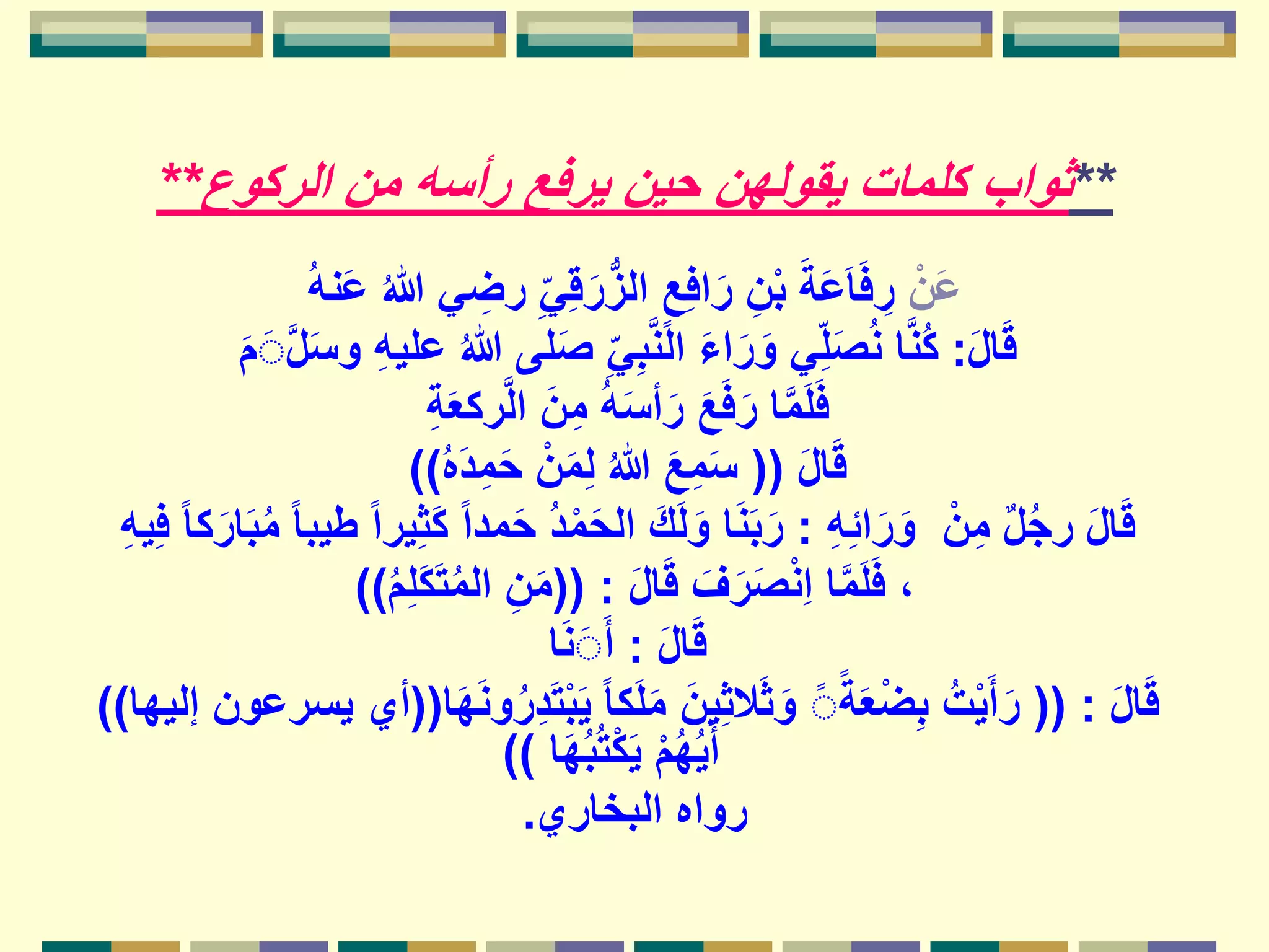 **‫الركوع‬ ‫من‬ ‫رأسه‬ ‫يرفع‬ ‫حين‬ ‫يقولهن‬ ‫كلمات‬ ‫ثواب‬**
ْ‫ن‬َ‫ع‬ُ‫هللا‬ ‫ي‬ ِ‫رض‬ ِ‫ي‬ِ‫ق‬َ‫ر‬ُّ‫ز‬‫ال‬ ٍ‫ع‬ِ‫ف‬‫ا‬َ‫ر‬ ِ‫ن‬ْ‫ب‬ َ‫ة‬َ‫ع‬َ‫ا‬َ‫ف‬ ِ‫ر‬ُ‫ه‬‫ن‬َ‫ع‬
َ‫ل‬‫ا‬َ‫ق‬:ُ‫هللا‬ ‫لى‬َ‫ص‬ ِ‫ي‬ِ‫ب‬َّ‫ن‬‫ال‬ َ‫ء‬‫ا‬َ‫ر‬َ‫و‬ ‫ي‬ِ‫ل‬َ‫ص‬ُ‫ن‬ ‫ا‬َّ‫ن‬ُ‫ك‬َ‫م‬َََّ‫ل‬َ‫س‬‫و‬ ِ‫ه‬‫علي‬
ِ‫ة‬َ‫ع‬‫رك‬َّ‫ل‬‫ا‬ َ‫ن‬ِ‫م‬ ُ‫ه‬َ‫س‬‫أ‬َ‫ر‬ َ‫ع‬َ‫ف‬َ‫ر‬ ‫ا‬َّ‫م‬َ‫ل‬َ‫ف‬
َ‫ل‬‫ا‬َ‫ق‬((ُ‫ه‬َ‫د‬ِ‫م‬َ‫ح‬ ْ‫ن‬َ‫م‬ِ‫ل‬ ُ‫هللا‬ َ‫ع‬ِ‫م‬َ‫س‬))
ِ‫ه‬ِ‫ئ‬‫ا‬َ‫ر‬َ‫و‬ ْ‫ن‬ِ‫م‬ ٌ‫ل‬ُ‫ج‬‫ر‬ َ‫ل‬‫ا‬َ‫ق‬:َ‫ح‬ ُ‫د‬ْ‫م‬َ‫ح‬‫ال‬ َ‫ك‬َ‫ل‬َ‫و‬ ‫ا‬َ‫ن‬َ‫ب‬َ‫ر‬ِ‫ف‬ ً‫ا‬‫ك‬َ‫ار‬َ‫ب‬ُ‫م‬ ً‫ا‬‫طيب‬ ً‫ا‬‫ير‬ِ‫ث‬َ‫ك‬ ً‫ا‬‫مد‬ِ‫ه‬‫ي‬
َ‫ل‬‫ا‬َ‫ق‬ َ‫ف‬َ‫ر‬َ‫ص‬ْ‫ن‬ِ‫ا‬ ‫ا‬َّ‫م‬َ‫ل‬َ‫ف‬ ،(( :ُ‫م‬ِ‫ل‬َ‫ك‬َ‫ت‬ُ‫م‬‫ال‬ ِ‫ن‬َ‫م‬))
َ‫ل‬‫ا‬َ‫ق‬:‫ا‬َ‫ن‬َََ‫أ‬
َ‫ل‬‫ا‬َ‫ق‬(( :َ‫ي‬ ً‫ا‬‫ك‬َ‫ل‬َ‫م‬ َ‫ين‬ِ‫ث‬‫ال‬َ‫ث‬َ‫و‬ ًًَ‫ة‬َ‫ع‬ْ‫ض‬ِ‫ب‬ ُ‫ت‬ْ‫ي‬َ‫أ‬َ‫ر‬‫ا‬َ‫ه‬َ‫ن‬‫و‬ُ‫ر‬ِ‫د‬َ‫ت‬ْ‫ب‬((‫إليها‬ ‫يسرعون‬ ‫أي‬))
‫ا‬َ‫ه‬ُ‫ب‬ُ‫ت‬ْ‫ك‬َ‫ي‬ ْ‫م‬ُ‫ه‬ُ‫ي‬َ‫أ‬))
‫البخاري‬ ‫رواه‬.
 