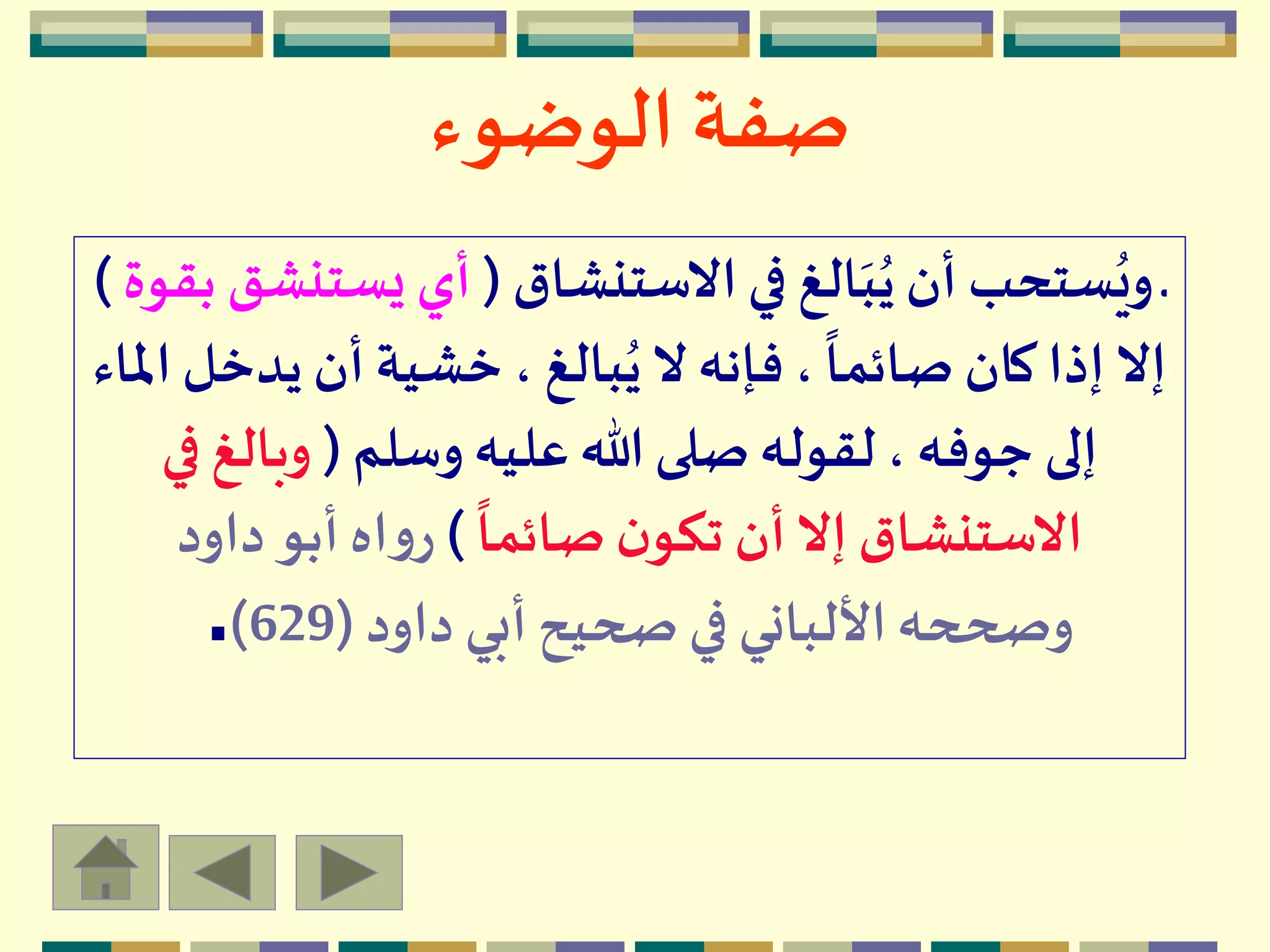 ‫الوضوء‬ ‫صفة‬
‫االستنشاق‬‫في‬ ‫الغ‬َ‫ب‬ُ‫ي‬ ‫أن‬ ‫ستحب‬ُ‫وي‬ ‫ـ‬(‫يست‬ ‫أي‬‫بقوة‬ ‫نشق‬)
‫يد‬ ‫أن‬ ‫خشية‬، ‫بالغ‬ُ‫ي‬‫ال‬ ‫فإنه‬،
ً
‫صائما‬ ‫كان‬ ‫إذا‬‫إال‬‫املاء‬ ‫خل‬
‫وسلم‬ ‫عليه‬ ‫هللا‬ ‫صلى‬‫لقوله‬ ، ‫جوفه‬ ‫إلى‬(‫وبالغ‬‫في‬
ً
‫صائما‬‫ن‬‫تكو‬ ‫أن‬‫إال‬ ‫االستنشاق‬)‫داود‬ ‫أبو‬ ‫اه‬‫و‬‫ر‬
‫داود‬ ‫أبي‬ ‫صحيح‬ ‫في‬ ‫األلباني‬‫وصححه‬(629).
 