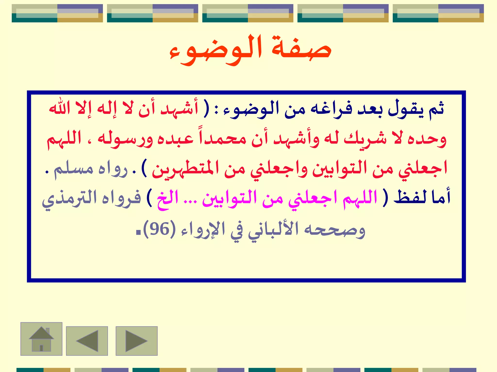 ‫الوضوء‬ ‫صفة‬
‫الوضوء‬ ‫من‬ ‫فراغه‬ ‫بعد‬ ‫ل‬‫يقو‬ ‫ثم‬( :‫هللا‬‫إال‬ ‫إله‬ ‫ال‬ ‫أن‬ ‫أشهد‬
‫الله‬ ، ‫سوله‬‫ر‬‫و‬‫عبده‬
ً
‫محمدا‬ ‫أن‬‫وأشهد‬ ‫له‬ ‫شريك‬ ‫ال‬‫وحده‬‫م‬
‫املتطهرين‬ ‫من‬ ‫واجعلني‬ ‫التوابين‬ ‫من‬ ‫اجعلني‬. )‫م‬ ‫اه‬‫و‬‫ر‬‫سلم‬.
‫لفظ‬ ‫أما‬(‫التوابين‬ ‫من‬ ‫اجعلني‬ ‫اللهم‬...‫الخ‬)‫الت‬ ‫اه‬‫و‬‫فر‬‫رمذي‬
‫اء‬‫و‬‫اإلر‬ ‫في‬ ‫األلباني‬ ‫وصححه‬(96).
 