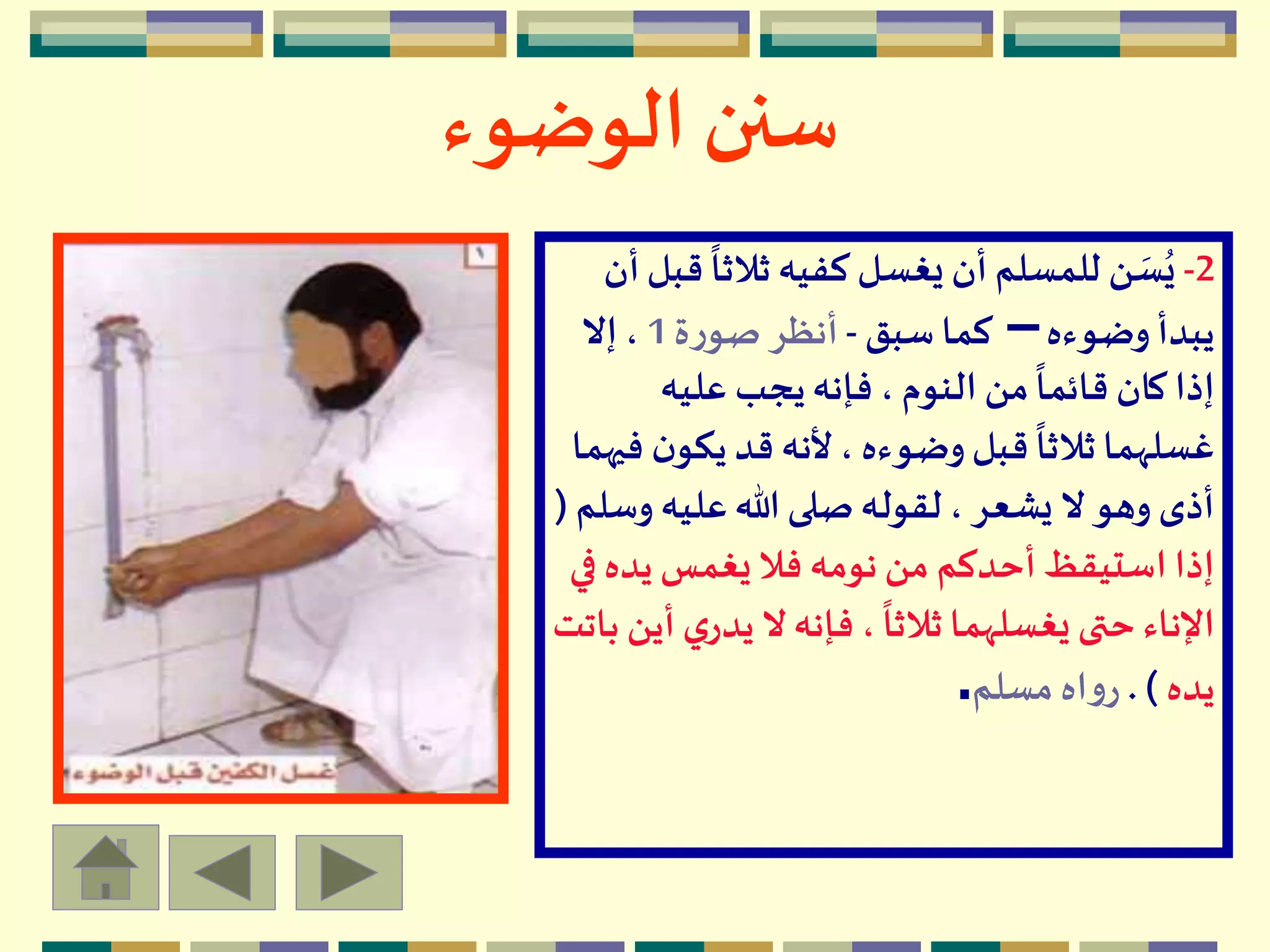 ‫الوضوء‬ ‫سنن‬
2-
ً
‫ثالثا‬ ‫كفيه‬ ‫يغسل‬ ‫أن‬ ‫للمسلم‬ ‫ن‬ َ‫س‬ُ‫ي‬‫أن‬‫قبل‬
‫وضوءه‬ ‫يبدأ‬–‫سبق‬ ‫كما‬-‫ة‬‫ر‬‫صو‬ ‫أنظر‬1‫إال‬ ،
‫عليه‬ ‫يجب‬‫فإنه‬ ، ‫النوم‬ ‫من‬
ً
‫قائما‬ ‫كان‬ ‫إذا‬
‫يكو‬ ‫قد‬ ‫ألنه‬، ‫وضوءه‬‫قبل‬
ً
‫ثالثا‬ ‫غسلهما‬‫فيهما‬ ‫ن‬
‫و‬ ‫عليه‬‫هللا‬ ‫صلى‬‫لقوله‬ ، ‫يشعر‬ ‫ال‬ ‫وهو‬ ‫أذى‬‫سلم‬(
‫يده‬ ‫يغمس‬ ‫فال‬ ‫نومه‬ ‫من‬ ‫أحدكم‬ ‫استيقظ‬ ‫إذا‬‫في‬
‫ي‬‫يدر‬ ‫ال‬‫فإنه‬ ،
ً
‫ثالثا‬ ‫يغسلهما‬ ‫حتى‬ ‫اإلناء‬‫باتت‬ ‫أين‬
‫يده‬. )‫مسلم‬ ‫اه‬‫و‬‫ر‬.
 