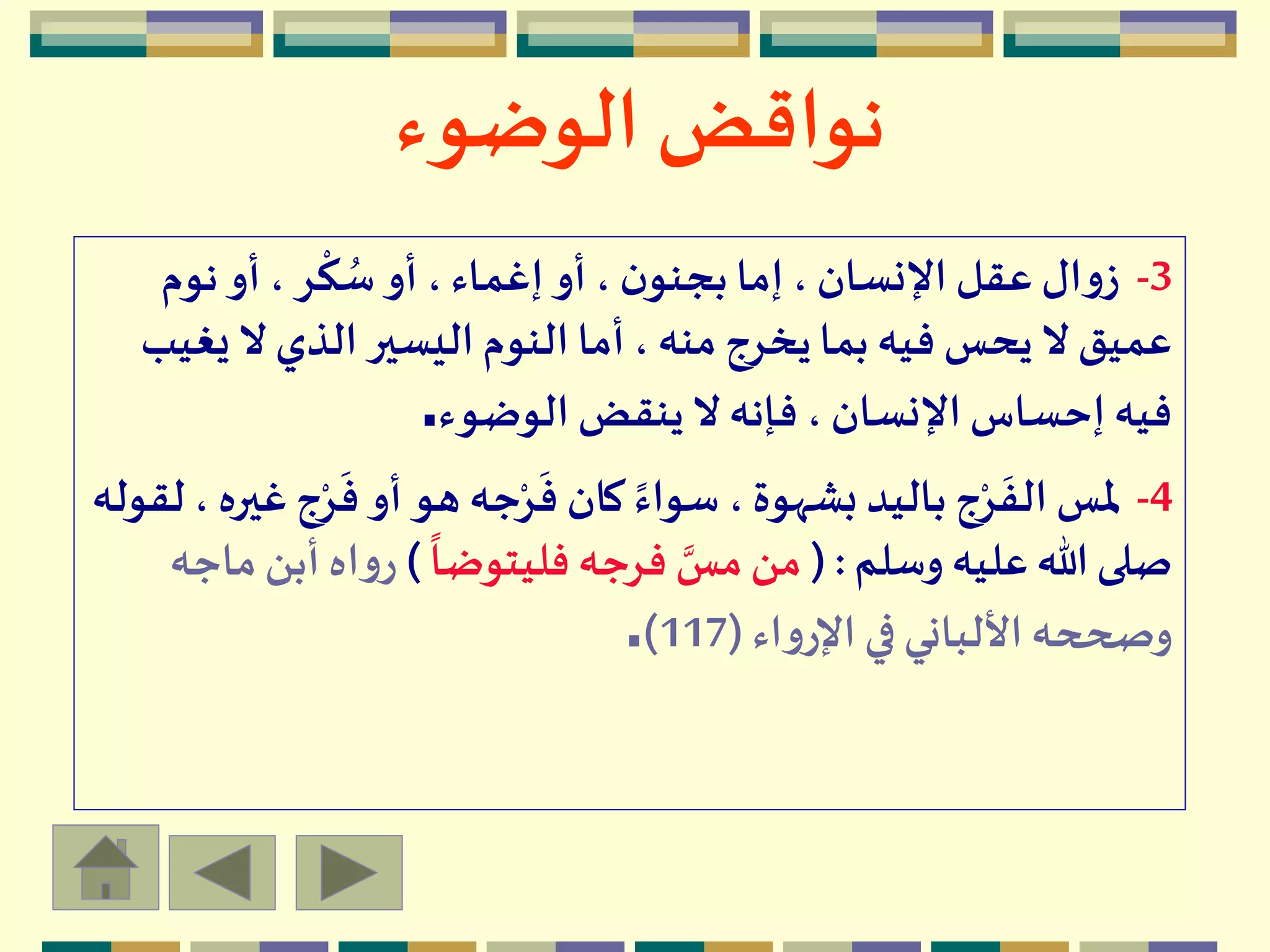 ‫الوضوء‬ ‫نواقض‬
3-‫نوم‬‫أو‬ ، ‫ر‬
ْ
‫ك‬ ُ‫س‬‫أو‬ ،‫إغماء‬‫أو‬ ، ‫ن‬‫بجنو‬ ‫إما‬، ‫اإلنسان‬ ‫عقل‬‫ال‬‫و‬‫ز‬
‫ي‬ ‫ال‬ ‫الذي‬ ‫اليسير‬‫النوم‬ ‫أما‬ ، ‫منه‬ ‫يخرج‬‫بما‬ ‫فيه‬ ‫يحس‬ ‫ال‬ ‫عميق‬‫غيب‬
‫الوضوء‬ ‫ينقض‬ ‫ال‬ ‫فإنه‬ ، ‫اإلنسان‬ ‫إحساس‬ ‫فيه‬.
4-
َ
‫ف‬ ‫أو‬ ‫هو‬ ‫جه‬ْ‫ر‬
َ
‫ف‬ ‫كان‬ ً‫سواء‬ ،‫بشهوة‬ ‫باليد‬ ‫ج‬ْ‫ر‬
َ
‫الف‬ ‫ملس‬‫لقوله‬ ، ‫غيره‬‫ج‬ْ‫ر‬
‫وسلم‬ ‫عليه‬‫هللا‬ ‫صلى‬( :
ً
‫فليتوضا‬ ‫فرجه‬ ‫مس‬‫من‬)‫أب‬ ‫اه‬‫و‬‫ر‬‫ماجه‬‫ن‬
‫اء‬‫و‬‫اإلر‬‫في‬‫األلباني‬‫وصححه‬(117).
 