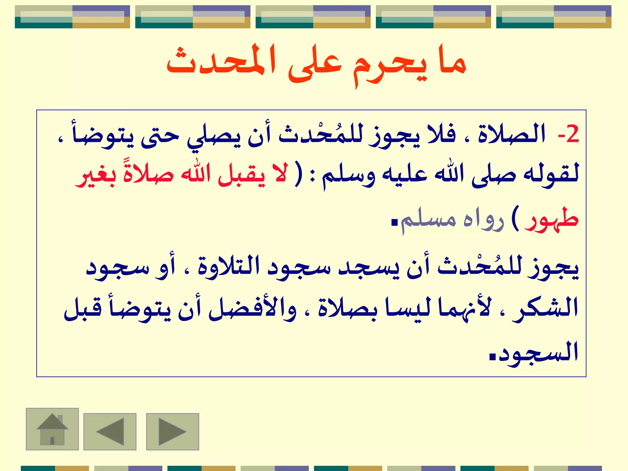 ‫املحدث‬ ‫على‬ ‫يحرم‬ ‫ما‬
2-‫ي‬‫حتى‬ ‫يصلي‬ ‫أن‬ ‫دث‬ ْ‫ح‬ ُ‫للم‬‫ز‬‫يجو‬ ‫فال‬، ‫الصالة‬، ‫توضأ‬
‫وسلم‬ ‫عليه‬ ‫هللا‬ ‫صلى‬‫لقوله‬( :‫ص‬ ‫هللا‬‫يقبل‬ ‫ال‬‫بغير‬
ً
‫الة‬
‫ر‬‫طهو‬)‫مسلم‬ ‫اه‬‫و‬‫ر‬.
‫سجود‬ ‫أو‬، ‫التالوة‬‫سجود‬ ‫يسجد‬ ‫أن‬ ‫دث‬ ْ‫ح‬ ُ‫للم‬‫ز‬‫يجو‬
‫يتوض‬ ‫أن‬‫واألفضل‬ ، ‫بصالة‬ ‫ليسا‬ ‫ألنهما‬، ‫الشكر‬‫قبل‬ ‫أ‬
‫السجود‬.
 