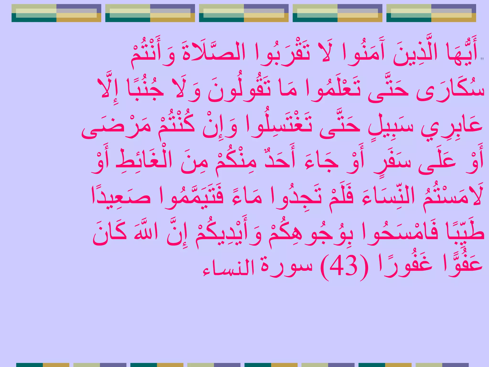 "َ‫ت‬ َ‫َل‬ ‫وا‬ُ‫ن‬َ‫م‬َ‫آ‬ َ‫ين‬ِ‫ذ‬َّ‫ال‬ ‫ا‬َ‫ه‬ُّ‫ي‬َ‫أ‬َ‫و‬ َ‫ة‬ َ‫َل‬َّ‫ص‬‫ال‬ ‫وا‬ُ‫ب‬َ‫ر‬ْ‫ق‬ْ‫م‬ُ‫ت‬ْ‫ن‬َ‫أ‬
َ‫ت‬ ‫ا‬َ‫م‬ ‫وا‬ُ‫م‬َ‫ل‬ْ‫ع‬َ‫ت‬ ‫ى‬َّ‫ت‬َ‫ح‬ ‫ى‬َ‫ار‬َ‫ك‬ُ‫س‬ُ‫ن‬ُ‫ج‬ َ‫َل‬ َ‫و‬ َ‫ون‬ُ‫ل‬‫و‬ُ‫ق‬َّ‫َل‬ِ‫إ‬ ‫ا‬ً‫ب‬
ْ‫غ‬َ‫ت‬ ‫ى‬َّ‫ت‬َ‫ح‬ ٍ‫ل‬‫ي‬ِ‫ب‬َ‫س‬ ‫ي‬ ِ‫ر‬ِ‫ب‬‫ا‬َ‫ع‬ُ‫ت‬ْ‫ن‬ُ‫ك‬ ْ‫ن‬ِ‫إ‬ َ‫و‬ ‫وا‬ُ‫ل‬ِ‫س‬َ‫ت‬‫ى‬َ‫ض‬ ْ‫ر‬َ‫م‬ ْ‫م‬
َ‫ح‬َ‫أ‬ َ‫ء‬‫ا‬َ‫ج‬ ْ‫و‬َ‫أ‬ ٍ‫ر‬َ‫ف‬َ‫س‬ ‫ى‬َ‫ل‬َ‫ع‬ ْ‫و‬َ‫أ‬َ‫غ‬ْ‫ال‬ َ‫ن‬ِ‫م‬ ْ‫م‬ُ‫ك‬ْ‫ن‬ِ‫م‬ ٌ‫د‬ْ‫و‬َ‫أ‬ ِ‫ط‬ِ‫ئ‬‫ا‬
َ‫ت‬ ْ‫م‬َ‫ل‬َ‫ف‬ َ‫ء‬‫ا‬َ‫س‬ِ‫الن‬ ُ‫م‬ُ‫ت‬ْ‫س‬َ‫م‬ َ‫َل‬َّ‫م‬َ‫ي‬َ‫ت‬َ‫ف‬ ً‫ء‬‫ا‬َ‫م‬ ‫ُوا‬‫د‬ ِ‫ج‬‫ًا‬‫د‬‫ي‬ِ‫ع‬َ‫ص‬ ‫وا‬ُ‫م‬
ِ‫ه‬‫و‬ُ‫ج‬ ُ‫و‬ِ‫ب‬ ‫وا‬ُ‫ح‬َ‫س‬ْ‫ام‬َ‫ف‬ ‫ا‬ً‫ب‬ِ‫ي‬َ‫ط‬َّ‫ن‬ِ‫إ‬ ْ‫م‬ُ‫ك‬‫ي‬ِ‫د‬ْ‫ي‬َ‫أ‬ َ‫و‬ ْ‫م‬ُ‫ك‬َ‫ان‬َ‫ك‬ َ َّ‫اَّلل‬
‫ا‬ً‫ور‬ُ‫ف‬َ‫غ‬ ‫ا‬ ًّ‫و‬ُ‫ف‬َ‫ع‬(43)‫سورة‬‫النساء‬
 