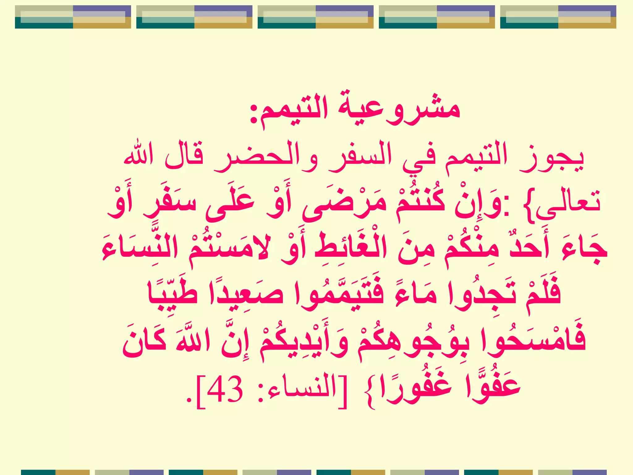 ‫التيمم‬ ‫مشروعية‬:
‫هللا‬ ‫قال‬ ‫والحضر‬ ‫السفر‬ ‫في‬ ‫التيمم‬ ‫يجوز‬
‫تعالى‬: {ْ‫و‬َ‫أ‬ ‫ى‬َ‫ض‬ْ‫ر‬َ‫م‬ ْ‫م‬ُ‫ت‬‫ُن‬‫ك‬ ْ‫ن‬ِ‫إ‬َ‫و‬َ‫أ‬ ٍ‫ر‬َ‫ف‬َ‫س‬ ‫ى‬َ‫ل‬َ‫ع‬ْ‫و‬
ِ‫ئ‬‫ا‬َ‫غ‬ْ‫ل‬‫ا‬ َ‫ن‬ِ‫م‬ ْ‫م‬ُ‫ك‬ْ‫ن‬ِ‫م‬ ٌ‫د‬َ‫ح‬َ‫أ‬ َ‫ء‬‫ا‬َ‫ج‬‫ا‬ ْ‫م‬ُ‫ت‬ْ‫س‬َ‫م‬‫ال‬ ْ‫و‬َ‫أ‬ ِ‫ط‬َ‫ء‬‫ا‬َ‫س‬ِ‫لن‬
‫م‬َ‫ي‬َ‫ت‬َ‫ف‬ ً‫ء‬‫ا‬َ‫م‬ ‫ُوا‬‫د‬ ِ‫ج‬َ‫ت‬ ْ‫م‬َ‫ل‬َ‫ف‬‫ا‬ً‫ب‬ِ‫ي‬َ‫ط‬ ‫ا‬ً‫د‬‫ي‬ِ‫ع‬َ‫ص‬ ‫وا‬ُ‫م‬
ْ‫ي‬َ‫أ‬َ‫و‬ ْ‫م‬ُ‫ك‬ِ‫ه‬‫و‬ُ‫ج‬ُ‫و‬ِ‫ب‬ ‫وا‬ُ‫ح‬َ‫س‬ْ‫ام‬َ‫ف‬َ‫اّلل‬ ‫ن‬ِ‫إ‬ ْ‫م‬ُ‫ك‬‫ي‬ِ‫د‬َ‫ان‬َ‫ك‬
‫ا‬ً‫ور‬ُ‫ف‬َ‫غ‬ ‫ا‬ًّ‫و‬ُ‫ف‬َ‫ع‬}[‫النساء‬:43.]
 