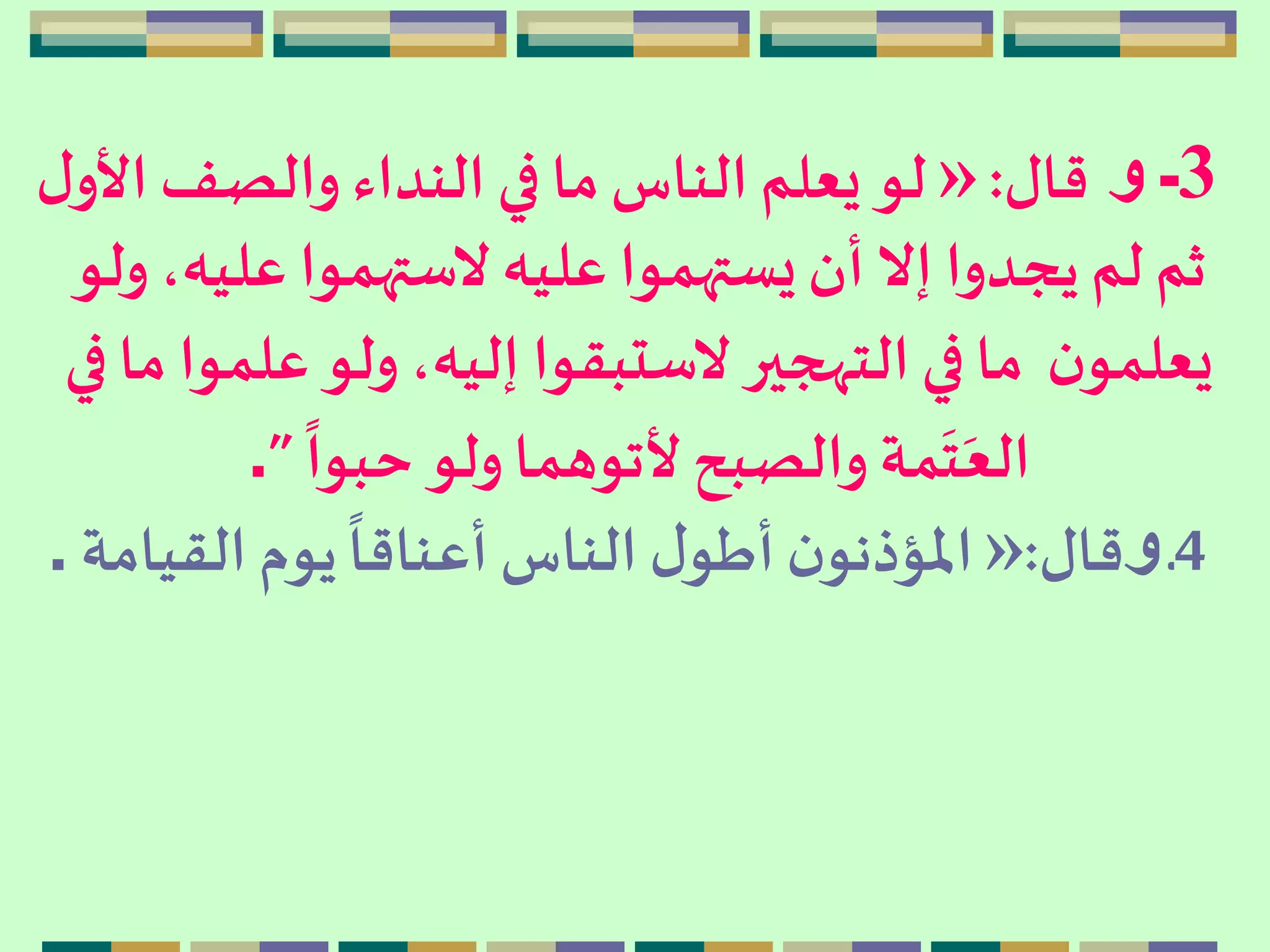 3‫و‬ ‫ـ‬‫قال‬:»‫األو‬ ‫والصف‬ ‫النداء‬ ‫في‬ ‫ما‬‫الناس‬ ‫يعلم‬ ‫لو‬‫ل‬
،‫عليه‬ ‫الستهموا‬ ‫عليه‬‫يستهموا‬‫أن‬ ‫إال‬ ‫يجدوا‬ ‫لم‬ ‫ثم‬‫ولو‬
‫علمو‬ ‫ولو‬،‫إليه‬ ‫الستبقوا‬ ‫التهجير‬‫في‬ ‫ما‬ ‫ن‬‫يعلمو‬‫في‬ ‫ما‬ ‫ا‬
ً
‫حبوا‬ ‫ولو‬‫ألتوهما‬ ‫والصبح‬ ‫مة‬
َ
‫ت‬َ‫الع‬”.
4‫ـ‬‫و‬‫قال‬:»‫القيامة‬‫يوم‬
ً
‫أعناقا‬ ‫الناس‬ ‫ل‬‫أطو‬‫ن‬‫املؤذنو‬.
 
