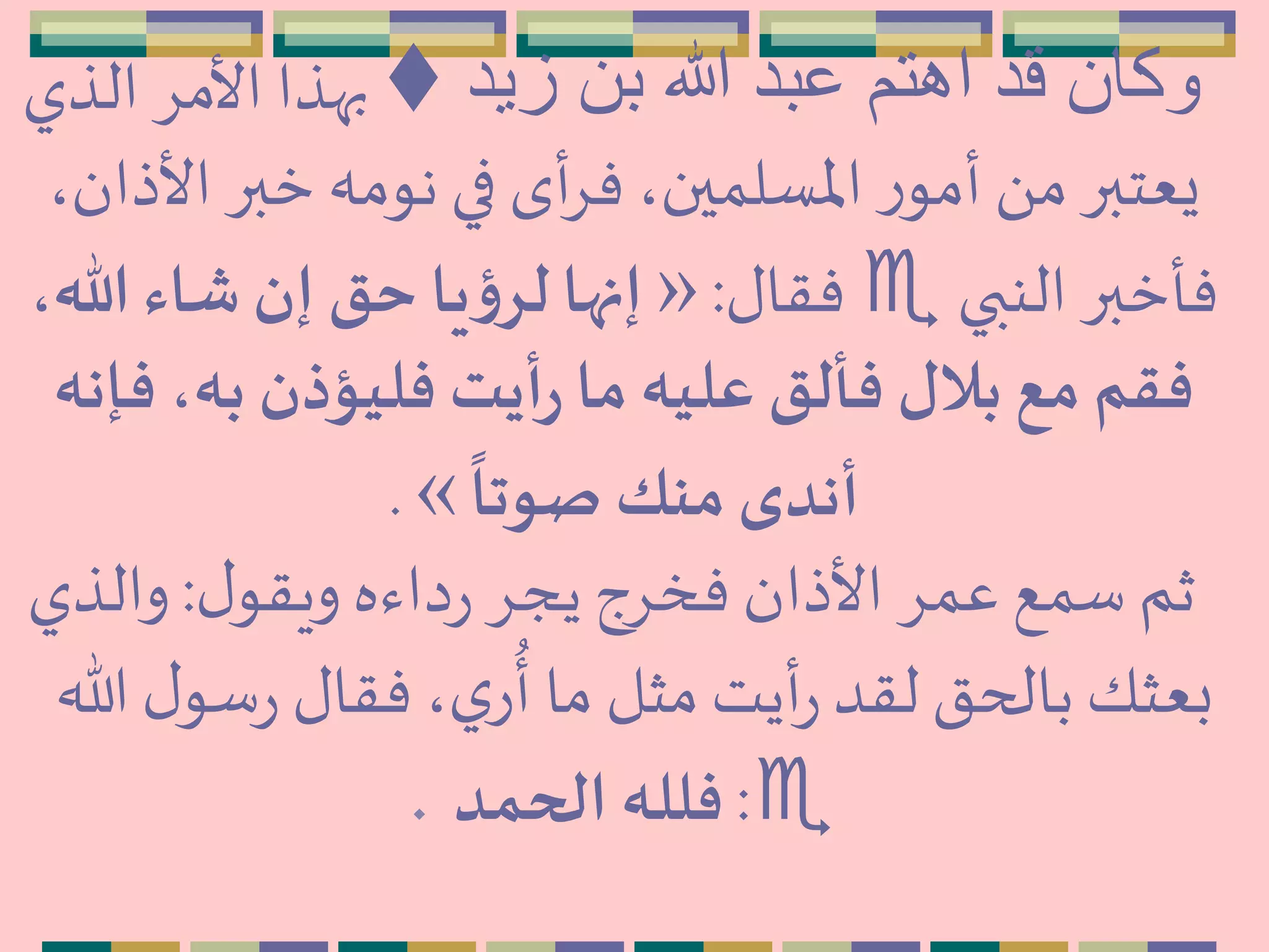 ‫زيد‬ ‫بن‬ ‫هللا‬ ‫عبد‬ ‫اهتم‬ ‫قد‬ ‫وكان‬‫الذي‬ ِ‫األم‬ ‫بهذا‬
‫األ‬ ‫خبر‬ ‫نومه‬ ‫في‬ ‫أى‬ِ‫ف‬،‫اْلسلمين‬ ‫ر‬‫أمو‬َ ‫م‬‫يعتبر‬،‫ذان‬
‫النبي‬ ‫فأخبر‬‫فقال‬:»،‫هللا‬ ‫شاء‬‫إن‬ ‫حق‬ ‫يا‬‫ؤ‬‫لر‬‫إنها‬
‫ف‬ ،‫به‬ ‫فليؤذن‬ ‫أيت‬‫ر‬ ‫ما‬ ‫عليه‬ ‫فألق‬ ‫بالل‬ ‫مع‬ ‫فقم‬‫إنه‬
ً
‫صوتا‬ ‫منك‬‫أندى‬«.
‫ل‬‫ويقو‬ ‫داءه‬‫ر‬ ِ‫يج‬ ‫فخِج‬ ‫األذان‬ ِ‫عم‬ ‫سمع‬‫ثم‬:‫والذي‬
‫ل‬‫سو‬‫ر‬ ‫فقال‬،‫ي‬‫ر‬
ُ
‫أ‬ ‫ما‬ ‫مثل‬‫أيت‬‫ر‬‫لقد‬ ‫بالحق‬ ‫بعثك‬‫هللا‬
:‫الحمد‬ ‫فلله‬.
 