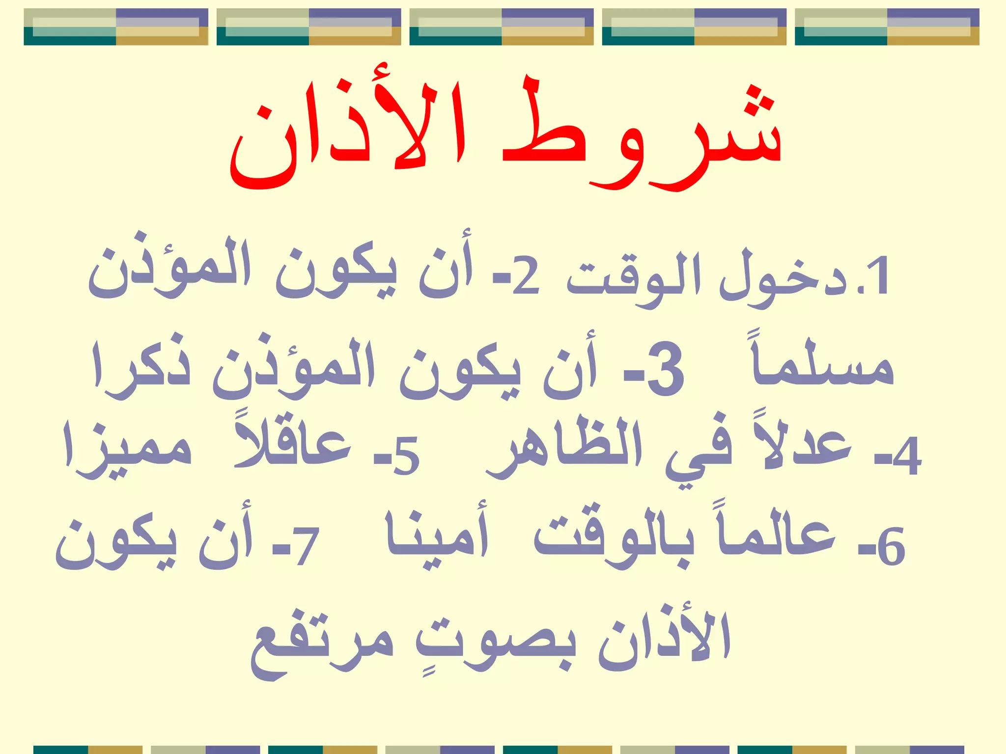 ‫األذان‬ ‫شروط‬
1‫الوقت‬ ‫ل‬‫دخو‬ ‫ـ‬2‫المؤذن‬ ‫يكون‬ ‫أن‬ ‫ـ‬
ً‫ا‬‫مسلم‬3-‫ذكرا‬ ‫المؤذن‬ ‫يكون‬ ‫أن‬
4‫الظاهر‬ ‫في‬ ً‫ال‬‫عد‬ ‫ـ‬5‫مميزا‬ ً‫ال‬‫عاق‬ ‫ـ‬
6‫أمينا‬ ‫بالوقت‬ ً‫ا‬‫عالم‬ ‫ـ‬7‫يكون‬ ‫أن‬ ‫ـ‬
‫مرتفع‬ ٍ‫ت‬‫بصو‬ ‫األذان‬
 