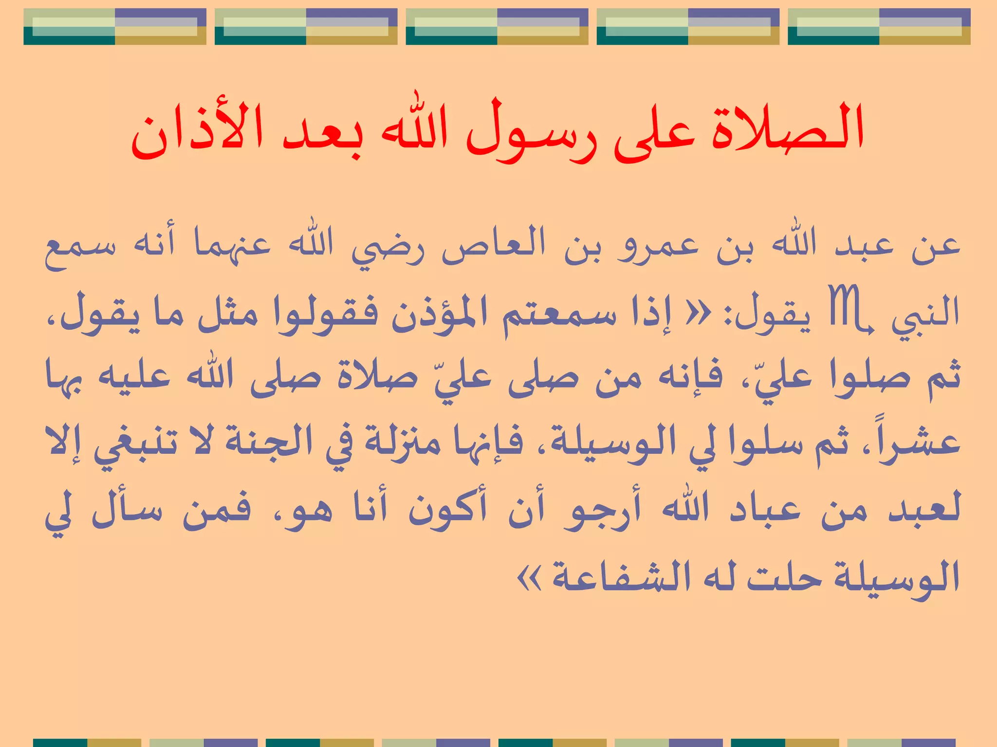 ‫األذا‬ ‫بعد‬ ‫هللا‬ ‫ل‬‫سو‬‫ر‬ ‫على‬‫الصالة‬‫ن‬
َ ‫ع‬‫عبد‬‫هللا‬َ ‫ب‬‫و‬ِ‫عم‬َ ‫ب‬‫العاص‬‫ي‬ ‫ض‬‫ر‬‫هللا‬‫عنهما‬‫أنه‬‫س‬‫مع‬
‫النبي‬‫ل‬‫يقو‬:»‫إذا‬‫سمعتم‬‫املؤذن‬‫فقولوا‬‫مثل‬‫ما‬،‫ل‬‫يقو‬
‫ثم‬‫صلوا‬،ّ‫علي‬‫فإنه‬‫من‬‫صلى‬ّ‫علي‬‫صالة‬‫صلى‬‫هللا‬‫عليه‬‫بها‬
،
ً
‫عشرا‬‫ثم‬‫سلوا‬‫لي‬،‫الوسيلة‬‫فإنها‬‫منزلة‬‫في‬‫الجنة‬‫ال‬‫تنبغي‬‫إال‬
‫لعبد‬‫من‬‫عباد‬‫هللا‬‫جو‬‫ر‬‫أ‬‫أن‬‫ن‬‫أكو‬‫أنا‬،‫هو‬‫فمن‬‫سأل‬‫لي‬
‫الوسيلة‬‫حلت‬‫له‬‫الشفاعة‬«
 