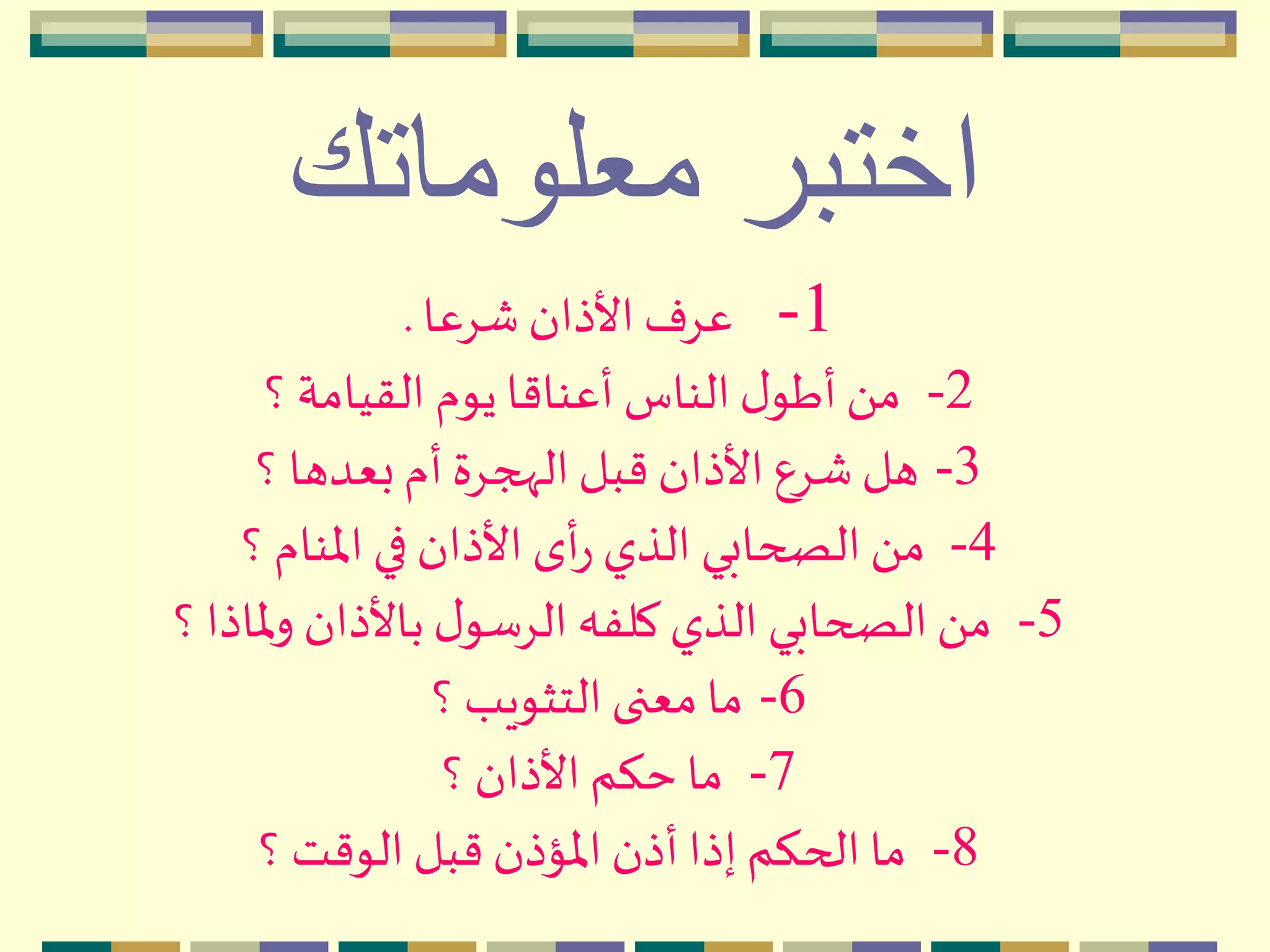 ‫معلوماتك‬ ‫اختبر‬
1-‫شِعا‬ ‫األذان‬ ‫عِف‬.
2-‫؟‬ ‫القيامة‬ ‫يوم‬ ‫أعناقا‬ ‫الناس‬‫ل‬‫أطو‬َ ‫م‬
3-‫؟‬ ‫بعدها‬‫أم‬ ‫الهجِة‬‫قبل‬ ‫األذان‬ ‫شِع‬ ‫هل‬
4-‫؟‬ ‫اْلنام‬ ‫في‬ ‫األذان‬ ‫أى‬‫ر‬ ‫الذي‬ ‫الصحابي‬ َ ‫م‬
5-‫؟‬‫ْلاذا‬‫و‬ ‫باألذان‬ ‫ل‬‫الِسو‬ ‫كلفه‬ ‫الذي‬ ‫الصحابي‬ َ ‫م‬
6-‫؟‬ ‫التثويب‬ ‫معنى‬ ‫ما‬
7-‫؟‬ ‫األذان‬ ‫حكم‬ ‫ما‬
8-‫؟‬ ‫الوقت‬ ‫قبل‬ ‫اْلؤذن‬ ‫أذن‬ ‫إذا‬ ‫الحكم‬ ‫ما‬
 