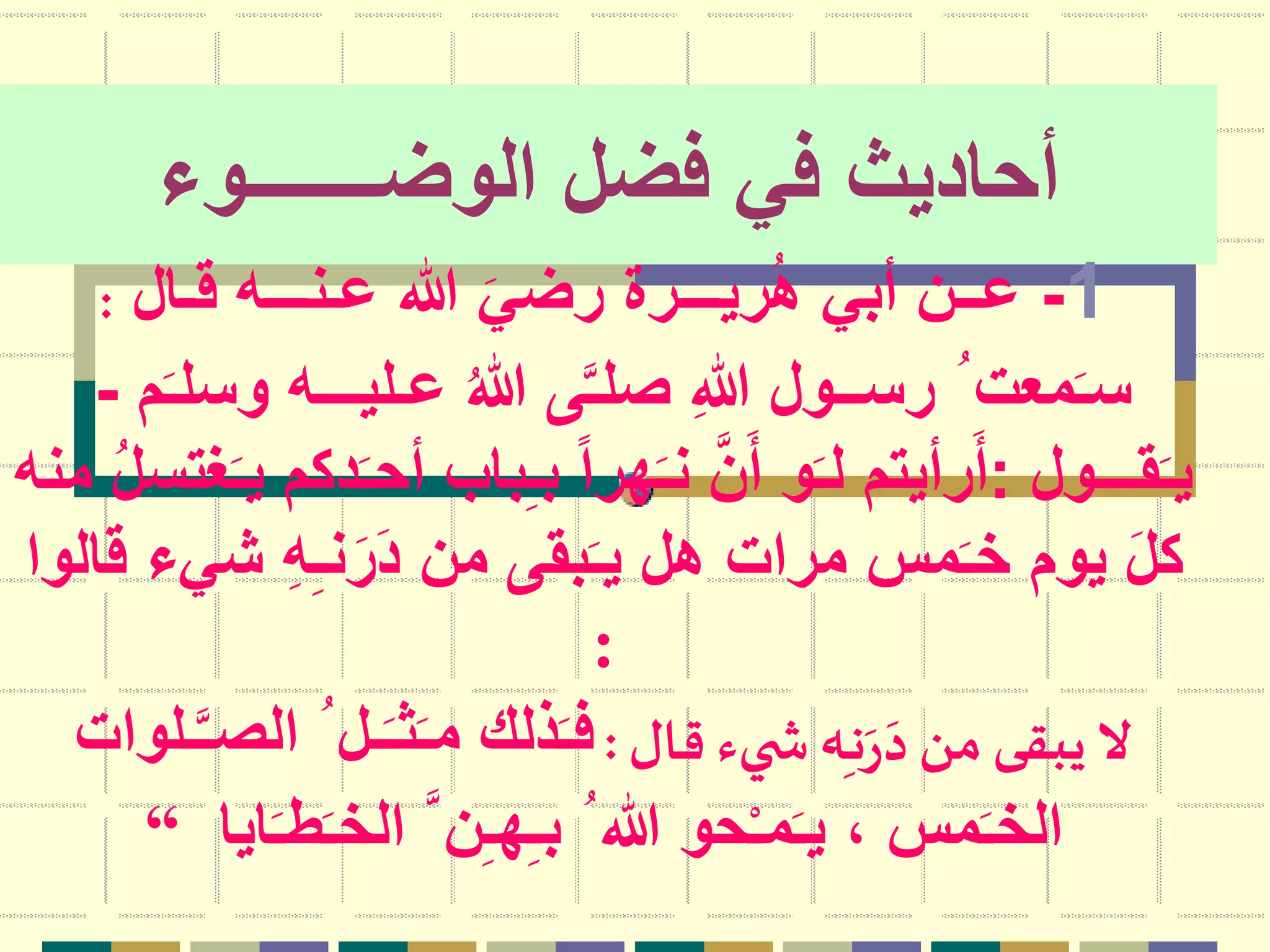 ‫الوضـــــــوء‬ ‫فضل‬ ‫في‬ ‫أحاديث‬
1-‫قـال‬ ‫عـنـــه‬ ‫هللا‬ َ‫رضي‬ ‫ريـــرة‬ُ‫ه‬ ‫أبي‬ ‫عــن‬:
‫و‬ ‫عـليـــه‬ ُ‫هللا‬ ‫ى‬َّ‫ـ‬‫صل‬ ِ‫هللا‬ ‫رســول‬ ُ ‫معت‬َ‫ـ‬‫س‬‫م‬َ‫ـ‬‫سل‬-
‫قـــول‬َ‫ـ‬‫ي‬:َ‫ـ‬‫أح‬ ‫باب‬ِ‫ـ‬‫ب‬ ً‫ا‬‫هر‬َ‫ـ‬‫ن‬ َّ‫ن‬َ‫أ‬ ‫و‬َ‫ـ‬‫ل‬ ‫رأيتم‬َ‫أ‬‫منه‬ ُ‫ل‬‫غتس‬َ‫ـ‬‫ي‬ ‫دكم‬
‫ش‬ ِ‫ه‬ِ‫ـ‬‫ن‬َ‫ر‬َ‫د‬ ‫من‬ ‫بقى‬َ‫ـ‬‫ي‬ ‫هل‬ ‫مرات‬ ‫مس‬َ‫ـ‬‫خ‬ ‫يوم‬ َ‫ل‬‫ك‬‫قالوا‬ ‫يء‬
:
‫قال‬ ‫يء‬ ‫ش‬‫ه‬ِ‫ـ‬‫ن‬َ‫ر‬َ‫د‬‫من‬‫يبقى‬‫ال‬:‫ا‬ ُ ‫ـل‬َ‫ـ‬‫ث‬َ‫ـ‬‫م‬ ‫ذلك‬َ‫ـ‬‫ف‬‫ـلوات‬َّ‫ـ‬‫لص‬
َ‫ـ‬‫ط‬َ‫ـ‬‫الخ‬ َّ ‫ن‬ِ‫ـ‬‫ه‬ِ‫ـ‬‫ب‬ ُ ‫هللا‬ ‫حو‬ْ‫ـ‬‫م‬َ‫ـ‬‫ي‬ ، ‫مس‬َ‫ـ‬‫الخ‬‫ايا‬“
 
