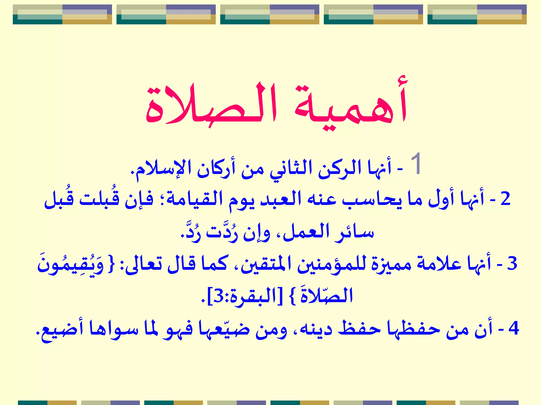 ‫الصالة‬ ‫أهمية‬
1-‫اإلسالم‬‫أركان‬ ‫من‬ ‫الثاني‬ ‫الركن‬ ‫أنها‬.
2-‫بلت‬
ُ
‫ق‬ ‫فإن‬ ‫القيامة؛‬ ‫يوم‬ ‫العبد‬ ‫عنه‬ ‫يحاسب‬ ‫ما‬ ‫ل‬‫أو‬ ‫أنها‬‫بل‬
ُ
‫ق‬
‫د‬ُ‫ر‬ ‫ت‬‫د‬ُ‫ر‬ ‫وإن‬،‫العمل‬ ‫سائر‬.
3-‫تعالى‬ ‫قال‬ ‫كما‬ ،‫املتقين‬ ‫للمؤمنين‬‫مميزة‬‫عالمة‬ ‫أنها‬:{َ‫و‬
َ
‫ن‬‫و‬ ُ‫يم‬ِ‫ق‬ُ‫ي‬
َ
‫الة‬ّ‫الص‬}[‫البقرة‬:3.]
4-‫أض‬ ‫سواها‬ ‫ملا‬‫فهو‬ ‫عها‬ّ‫ضي‬ ‫ومن‬،‫دينه‬ ‫حفظ‬ ‫حفظها‬ ‫من‬ ‫أن‬‫يع‬.
 
