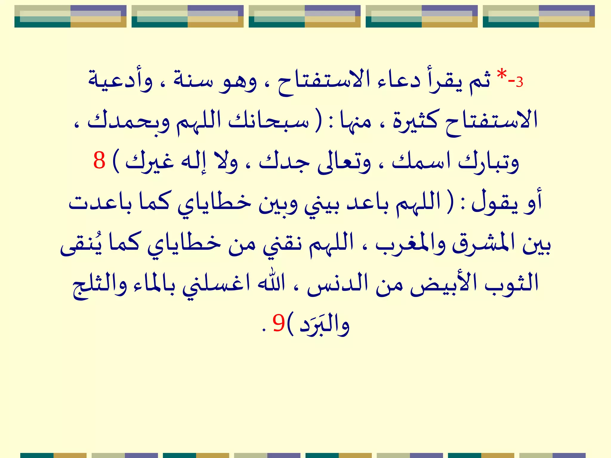 3-*‫وأدعية‬ ،‫سنة‬ ‫وهو‬ ،‫االستفتاح‬ ‫دعاء‬ ‫أ‬ِ‫يق‬ ‫ثم‬
‫منها‬ ،‫كثيرة‬‫االستفتاح‬(:‫وبح‬ ‫اللّهم‬‫سبحانك‬، ‫مدك‬
‫غيرك‬ ‫إله‬ ‫وال‬، ‫جدك‬ ‫وتعالى‬ ،‫اسمك‬ ‫ك‬‫ر‬‫وتبا‬)8
‫ل‬‫يقو‬ ‫أو‬( :‫با‬ ‫كما‬ ‫خطاياي‬ ‫وبين‬ ‫بيني‬ ‫باعد‬ ‫اللّهم‬‫عدت‬
‫ك‬ ‫خطاياي‬ َ ‫م‬ ‫نقني‬ ‫اللّهم‬،‫واْلغِب‬ ‫ق‬ِْ‫اْل‬ ‫بين‬‫نقى‬ُ‫ي‬ ‫ما‬
‫و‬ ‫باْلاء‬ ‫اغسلني‬ ‫هللا‬ ، ‫الدنس‬ َ ‫م‬ ‫األبيض‬ ‫الثوب‬‫الثلج‬
‫د‬‫ه‬‫ر‬‫ه‬‫والب‬)9.
 