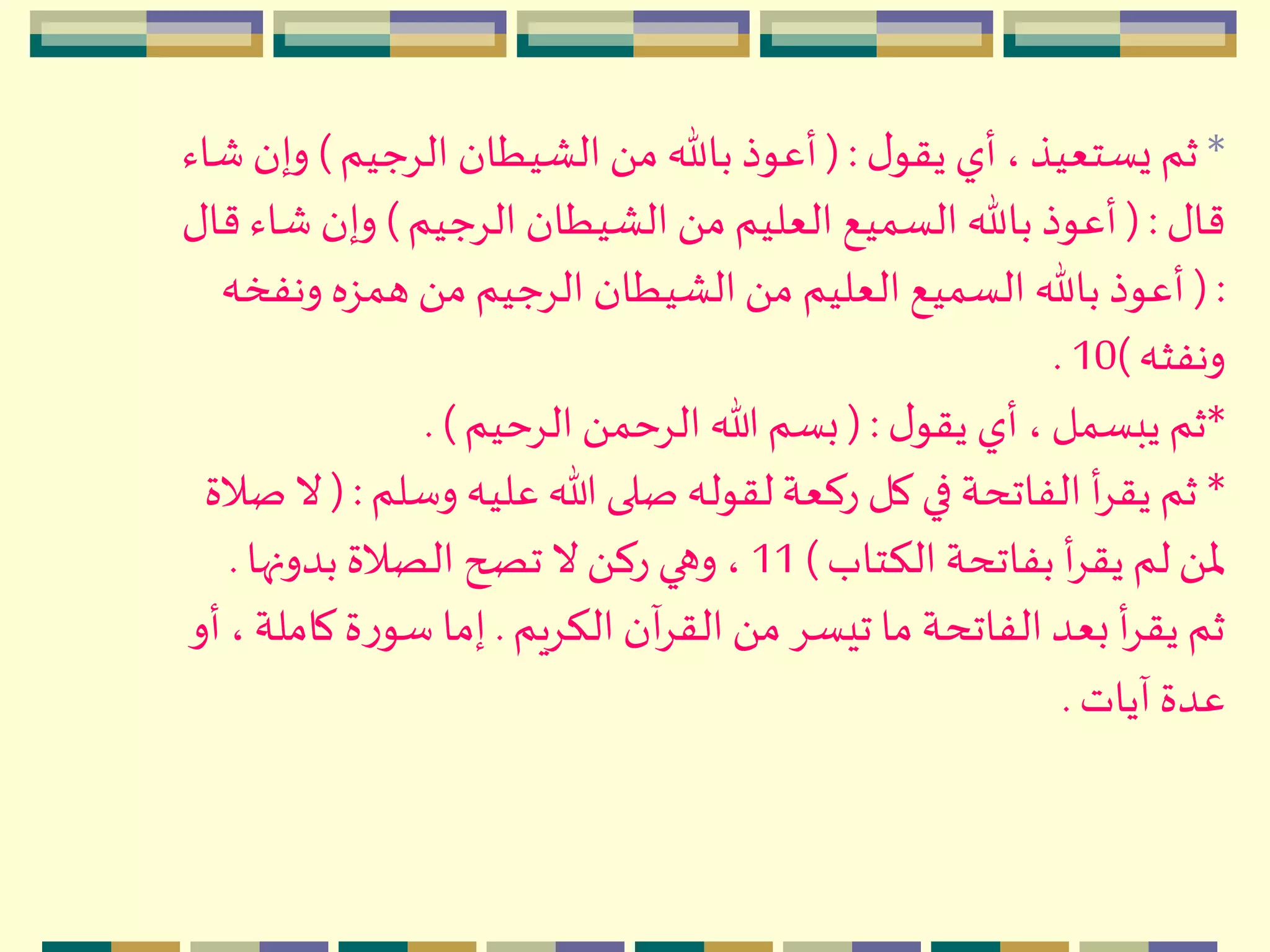 *‫ل‬‫يقو‬ ‫أي‬، ‫يستعيذ‬ ‫ثم‬( :‫الِجيم‬ ‫الْيطان‬ َ ‫م‬ ‫باهلل‬ ‫أعوذ‬)‫وإ‬‫شاء‬ ‫ن‬
‫قال‬( :‫الِجيم‬ ‫الْيطان‬ َ ‫م‬ ‫العليم‬ ‫السميع‬ ‫باهلل‬ ‫أعوذ‬)‫ش‬ ‫وإن‬‫قال‬ ‫اء‬
( :‫ون‬ ‫همزه‬ َ ‫م‬ ‫الِجيم‬ ‫الْيطان‬َ ‫م‬ ‫العليم‬ ‫السميع‬ ‫باهلل‬ ‫أعوذ‬‫فخه‬
‫ونفثه‬)10.
*‫ل‬‫يقو‬ ‫أي‬ ،‫يبسمل‬‫ثم‬( :‫الِحيم‬ َ ‫الِحم‬ ‫هللا‬‫بسم‬. )
*‫وسل‬ ‫عليه‬‫هللا‬ ‫صلى‬ ‫لقوله‬‫ركعة‬ ‫كل‬ ‫في‬ ‫الفاتحة‬ ‫أ‬ِ‫يق‬ ‫ثم‬‫م‬( :‫صالة‬ ‫ال‬
‫الكتاب‬ ‫بفاتحة‬ ‫أ‬ِ‫يق‬ ‫لم‬َ ‫ْل‬)11‫بدونها‬ ‫الصالة‬ ‫تصح‬ ‫ال‬َ ‫رك‬ ‫وهي‬ ،.
‫الكِيم‬ ‫آن‬ِ‫الق‬ َ ‫م‬ ِ‫تيس‬ ‫ما‬ ‫الفاتحة‬‫بعد‬ ‫أ‬ِ‫يق‬ ‫ثم‬.‫كا‬‫ة‬‫ر‬‫سو‬ ‫إما‬‫أو‬ ، ‫ملة‬
‫آيات‬ ‫عدة‬.
 