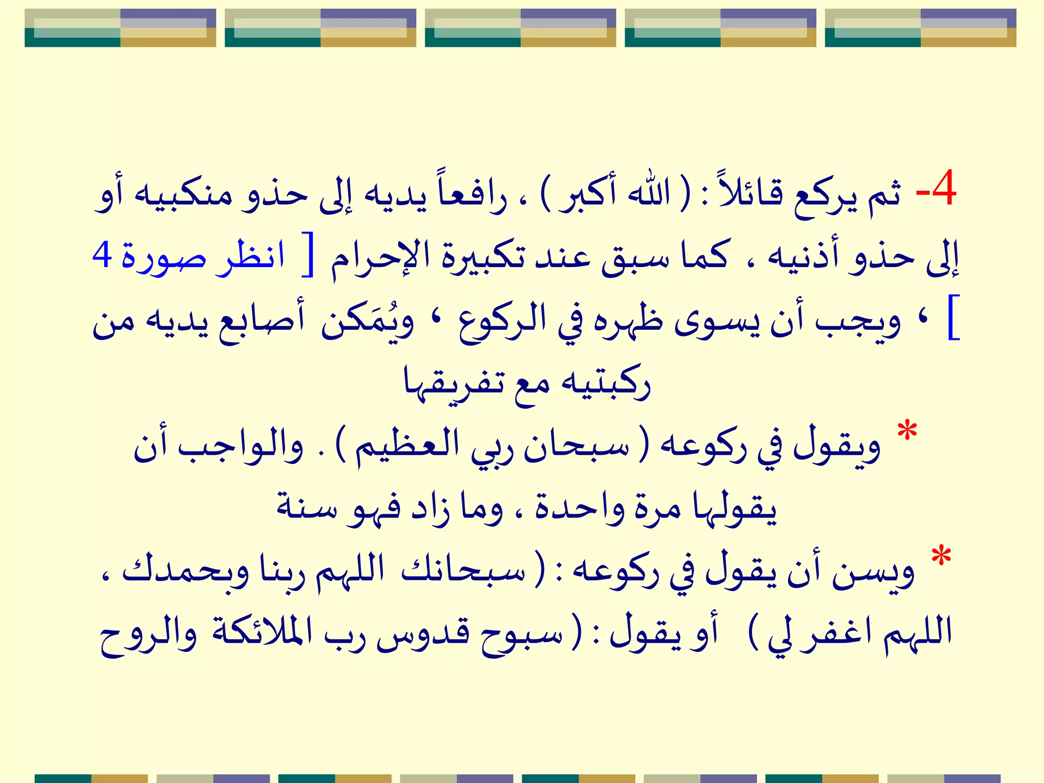 4-
ً
‫قائال‬ ‫يِكع‬ ‫ثم‬( :‫أكبر‬ ‫هللا‬)‫حذ‬ ‫إلى‬ ‫يديه‬
ً
‫افعا‬‫ر‬ ،‫أو‬ ‫منكبيه‬‫و‬
، ‫أذنيه‬‫حذو‬ ‫إلى‬‫ام‬ِ‫اإلح‬ ‫تكبيرة‬‫عند‬ ‫سبق‬ ‫كما‬[‫ص‬ ِ‫انظ‬‫ة‬‫ر‬‫و‬4
]،‫الِكوع‬‫في‬ ‫ظّهِه‬ ‫ى‬‫يسو‬‫أن‬ ‫ويجب‬،َ ‫ك‬ ‫ه‬‫م‬ُ‫وي‬‫أصابع‬َ ‫م‬ ‫يديه‬
‫تفِيقّها‬ ‫مع‬ ‫ركبتيه‬
*‫ركوعه‬ ‫في‬ ‫ل‬‫ويقو‬(‫العظيم‬ ‫بي‬‫ر‬ ‫سبحان‬. )‫أن‬‫والواجب‬
‫سنة‬ ‫فّهو‬ ‫اد‬‫ز‬ ‫وما‬ ،‫واحدة‬ ‫مِة‬ ‫يقولّها‬
*‫ركوعه‬ ‫في‬ ‫ل‬‫يقو‬ ‫أن‬ َ ‫ويس‬( :‫سبحانك‬‫وبح‬ ‫بنا‬‫ر‬ ‫اللّهم‬، ‫مدك‬
‫لي‬ ِ‫اغف‬ ‫اللّهم‬)‫ل‬‫يقو‬ ‫أو‬( :‫اْلالئكة‬ ‫ب‬‫ر‬ ‫قدوس‬ ‫سبوح‬‫و‬‫ح‬‫و‬ِ‫ال‬
 