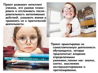 Проект развивает интеллект
ученика, его умение плани-
ровать и отслеживать после-
довательность выполняемых
действий, усваивать знания и
применять их в практической
деятельности.
Проект ориентирован на
самостоятельную деятельность
обучающихся, которая
предполагает владение
определенными
умениями,такими как: анализ,
синтез, мысленное
экспериментирование и
прогнозирование.
 