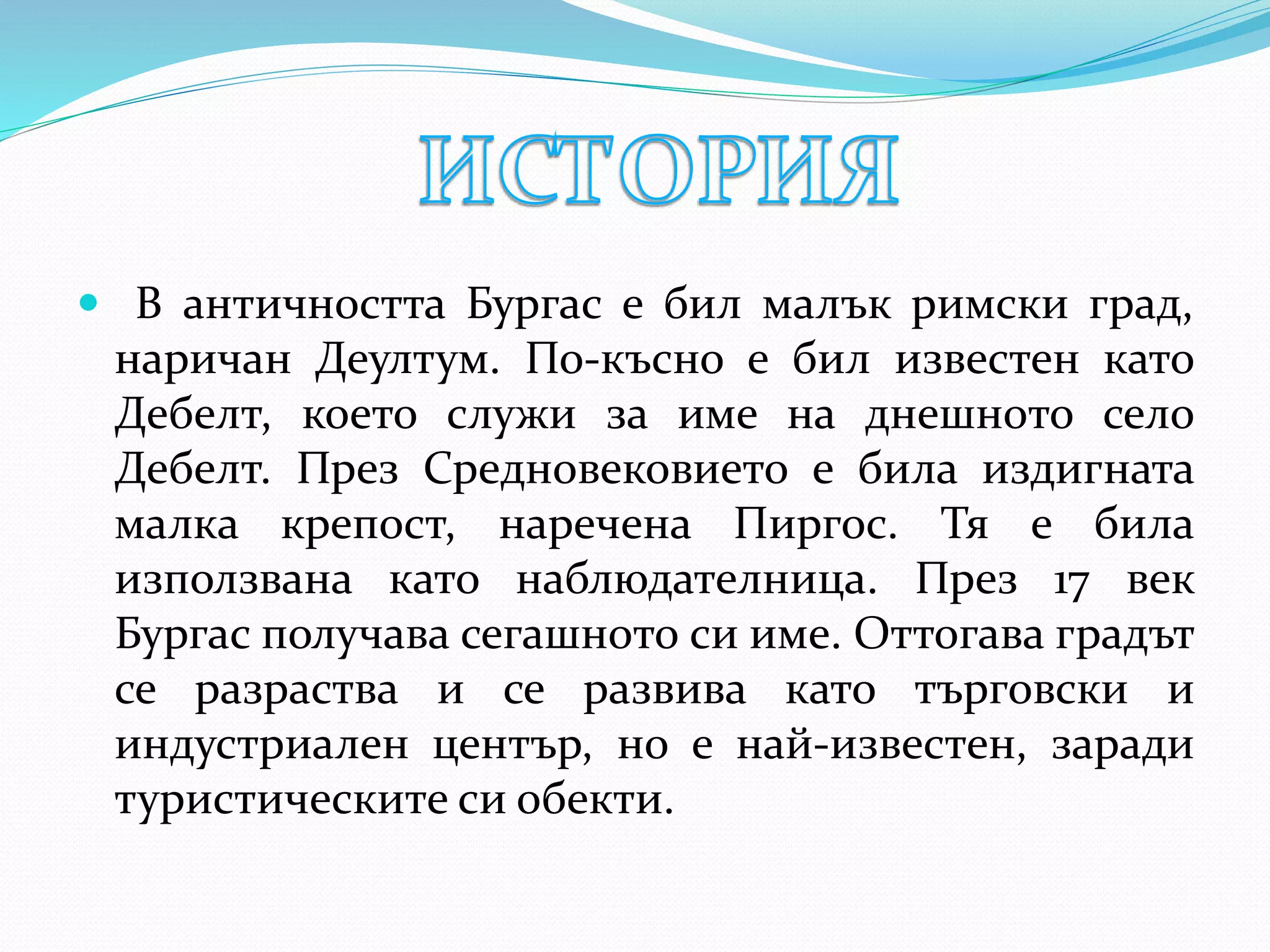  В античността Бургас е бил малък римски град,
наричан Деултум. По-късно е бил известен като
Дебелт, което служи за име на днешното село
Дебелт. През Средновековието е била издигната
малка крепост, наречена Пиргос. Тя е била
използвана като наблюдателница. През 17 век
Бургас получава сегашното си име. Оттогава градът
се разраства и се развива като търговски и
индустриален център, но е най-известен, заради
туристическите си обекти.
 