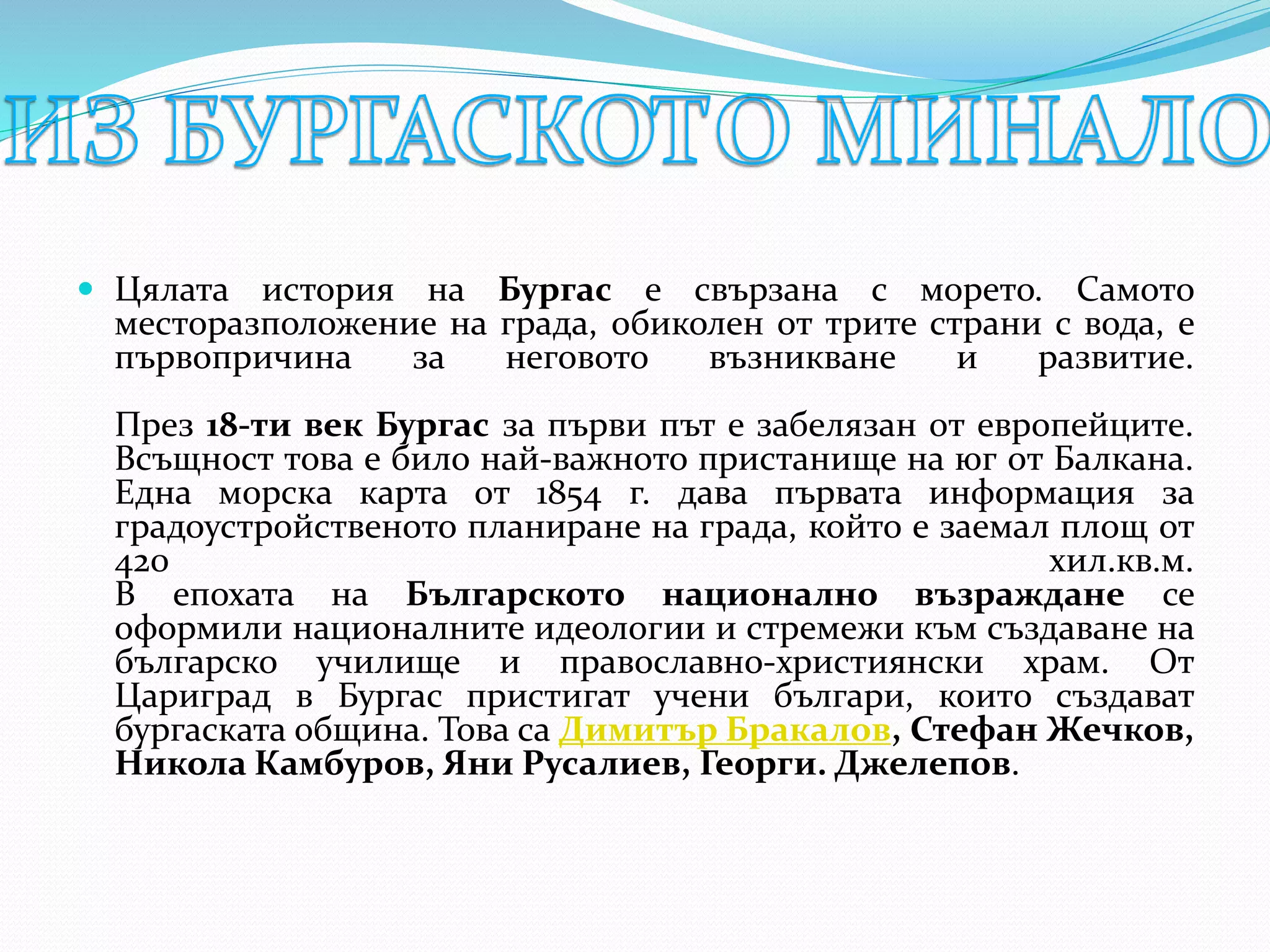  Цялата история на Бургас е свързана с морето. Самото
месторазположение на града, обиколен от трите страни с вода, е
първопричина за неговото възникване и развитие.
През 18-ти век Бургас за първи път е забелязан от европейците.
Всъщност това е било най-важното пристанище на юг от Балкана.
Една морска карта от 1854 г. дава първата информация за
градоустройственото планиране на града, който е заемал площ от
420 хил.кв.м.
В епохата на Българското национално възраждане се
оформили националните идеологии и стремежи към създаване на
българско училище и православно-християнски храм. От
Цариград в Бургас пристигат учени българи, които създават
бургаската община. Това са Димитър Бракалов, Стефан Жечков,
Никола Камбуров, Яни Русалиев, Георги. Джелепов.
 