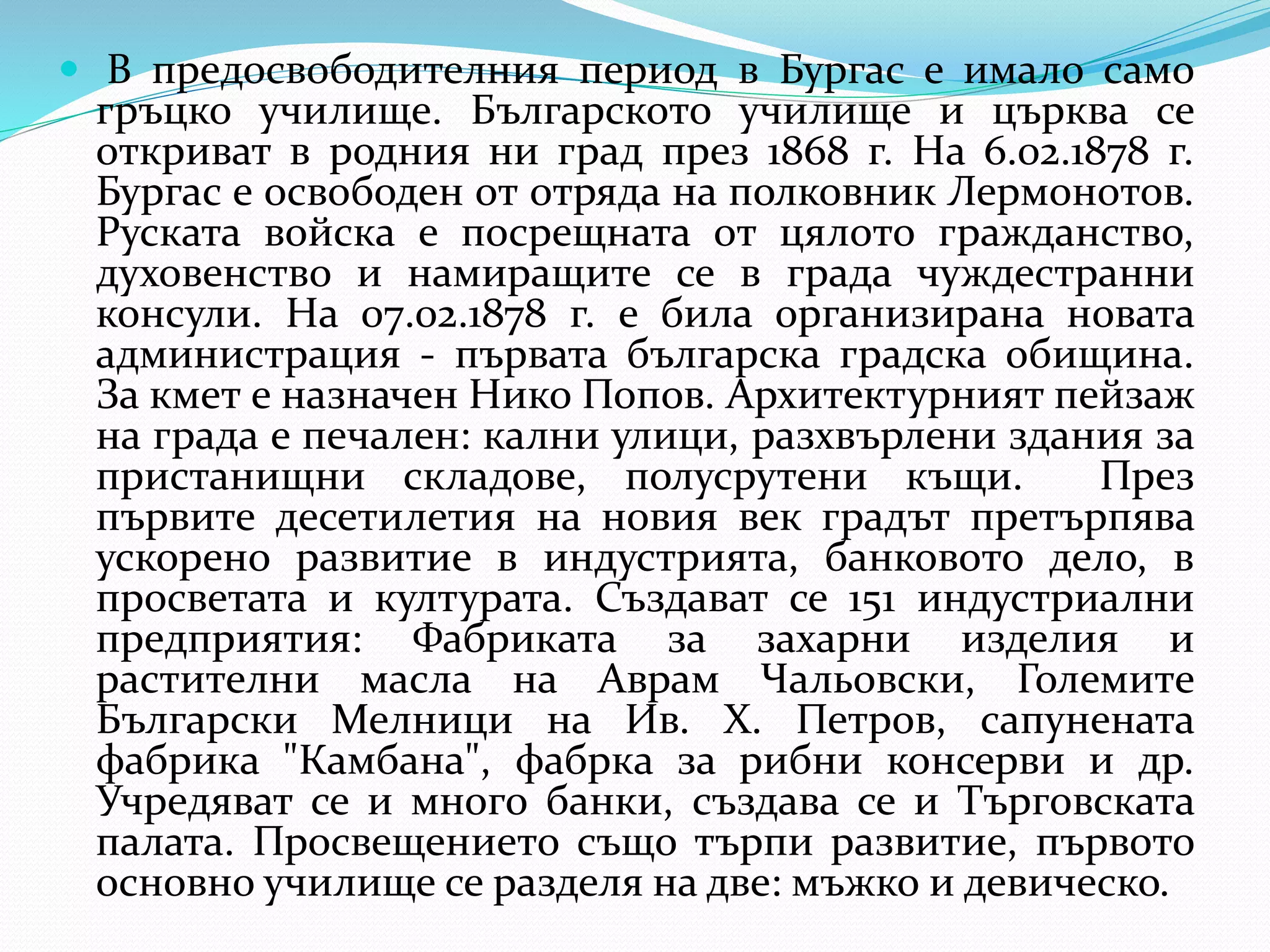  В предосвободителния период в Бургас е имало само
гръцко училище. Българското училище и църква се
откриват в родния ни град през 1868 г. На 6.02.1878 г.
Бургас е освободен от отряда на полковник Лермонотов.
Руската войска е посрещната от цялото гражданство,
духовенство и намиращите се в града чуждестранни
консули. На 07.02.1878 г. е била организирана новата
администрация - първата българска градска обищина.
За кмет е назначен Нико Попов. Архитектурният пейзаж
на града е печален: кални улици, разхвърлени здания за
пристанищни складове, полусрутени къщи. През
първите десетилетия на новия век градът претърпява
ускорено развитие в индустрията, банковото дело, в
просветата и културата. Създават се 151 индустриални
предприятия: Фабриката за захарни изделия и
растителни масла на Аврам Чальовски, Големите
Български Мелници на Ив. Х. Петров, сапунената
фабрика "Камбана", фабрка за рибни консерви и др.
Учредяват се и много банки, създава се и Търговската
палата. Просвещението също търпи развитие, първото
основно училище се разделя на две: мъжко и девическо.
 