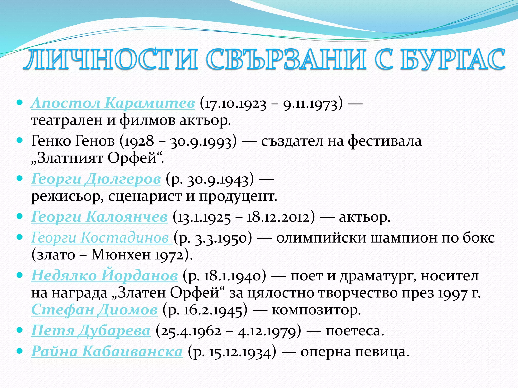  Апостол Карамитев (17.10.1923 – 9.11.1973) —
театрален и филмов актьор.
 Генко Генов (1928 – 30.9.1993) — създател на фестивала
„Златният Орфей“.
 Георги Дюлгеров (р. 30.9.1943) —
режисьор, сценарист и продуцент.
 Георги Калоянчев (13.1.1925 – 18.12.2012) — актьор.
 Георги Костадинов (р. 3.3.1950) — олимпийски шампион по бокс
(злато – Мюнхен 1972).
 Недялко Йорданов (р. 18.1.1940) — поет и драматург, носител
на награда „Златен Орфей“ за цялостно творчество през 1997 г.
Стефан Диомов (р. 16.2.1945) — композитор.
 Петя Дубарева (25.4.1962 – 4.12.1979) — поетеса.
 Райна Кабаиванска (р. 15.12.1934) — оперна певица.
 