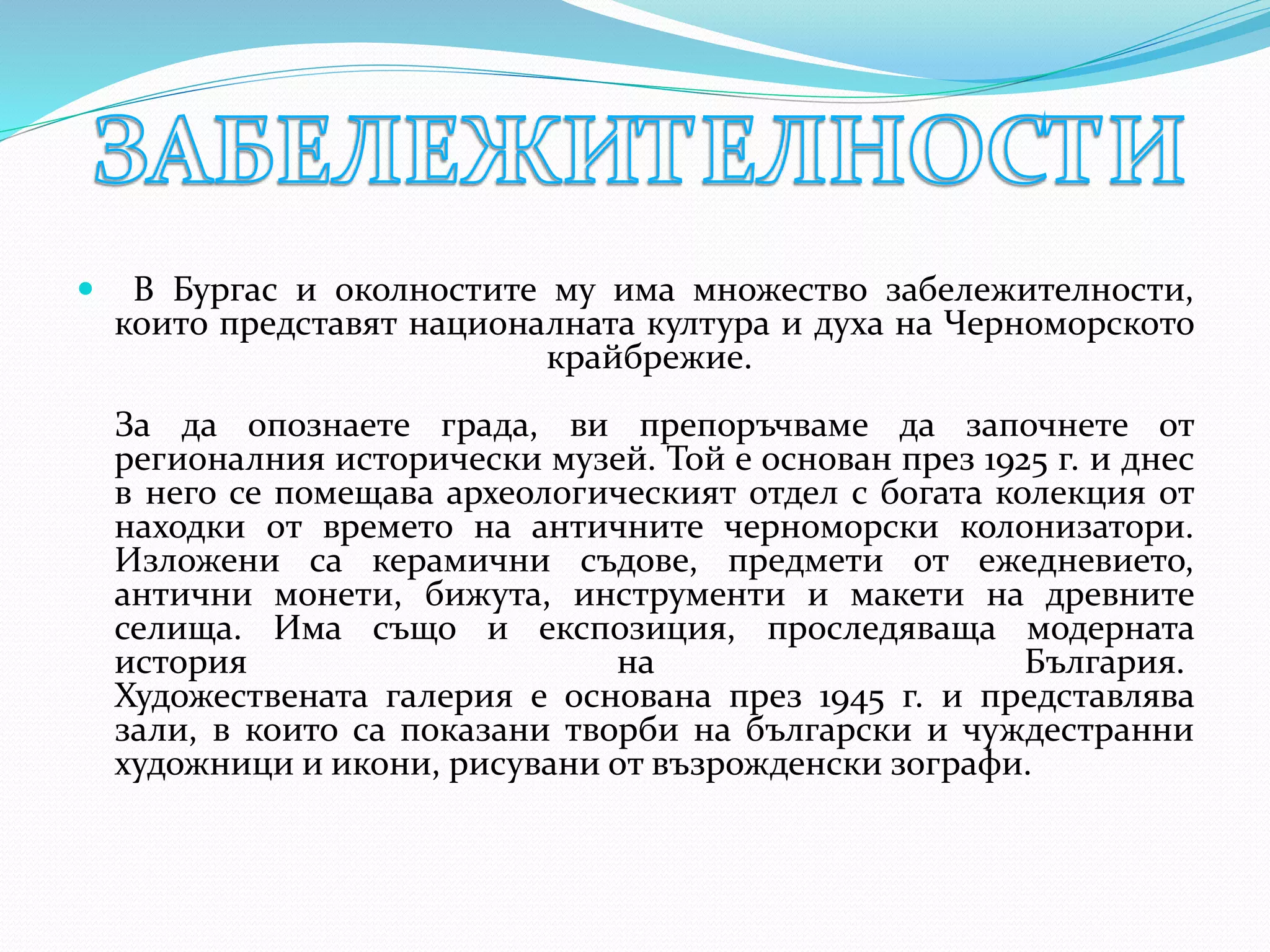  В Бургас и околностите му има множество забележителности,
които представят националната култура и духа на Черноморското
крайбрежие.
За да опознаете града, ви препоръчваме да започнете от
регионалния исторически музей. Той е основан през 1925 г. и днес
в него се помещава археологическият отдел с богата колекция от
находки от времето на античните черноморски колонизатори.
Изложени са керамични съдове, предмети от ежедневието,
антични монети, бижута, инструменти и макети на древните
селища. Има също и експозиция, проследяваща модерната
история на България.
Художествената галерия е основана през 1945 г. и представлява
зали, в които са показани творби на български и чуждестранни
художници и икони, рисувани от възрожденски зографи.
 