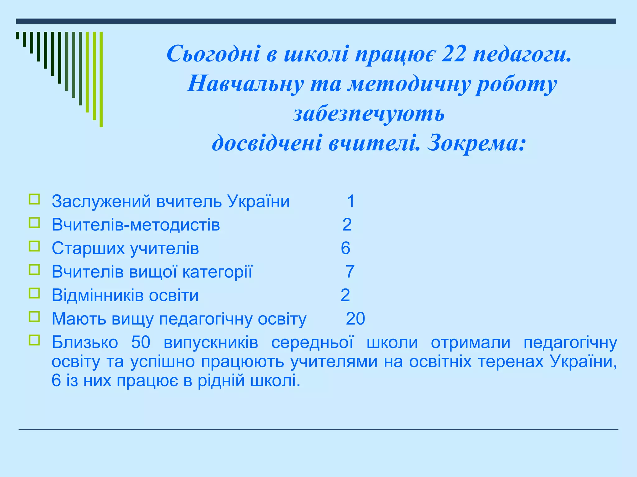  Заслужений вчитель України 1
 Вчителів-методистів 2
 Старших учителів 6
 Вчителів вищої категорії 7
 Відмінників освіти 2
 Мають вищу педагогічну освіту 20
 Близько 50 випускників середньої школи отримали педагогічну
освіту та успішно працюють учителями на освітніх теренах України,
6 із них працює в рідній школі.
Сьогодні в школі працює 22 педагоги.
Навчальну та методичну роботу
забезпечують
досвідчені вчителі. Зокрема:
 