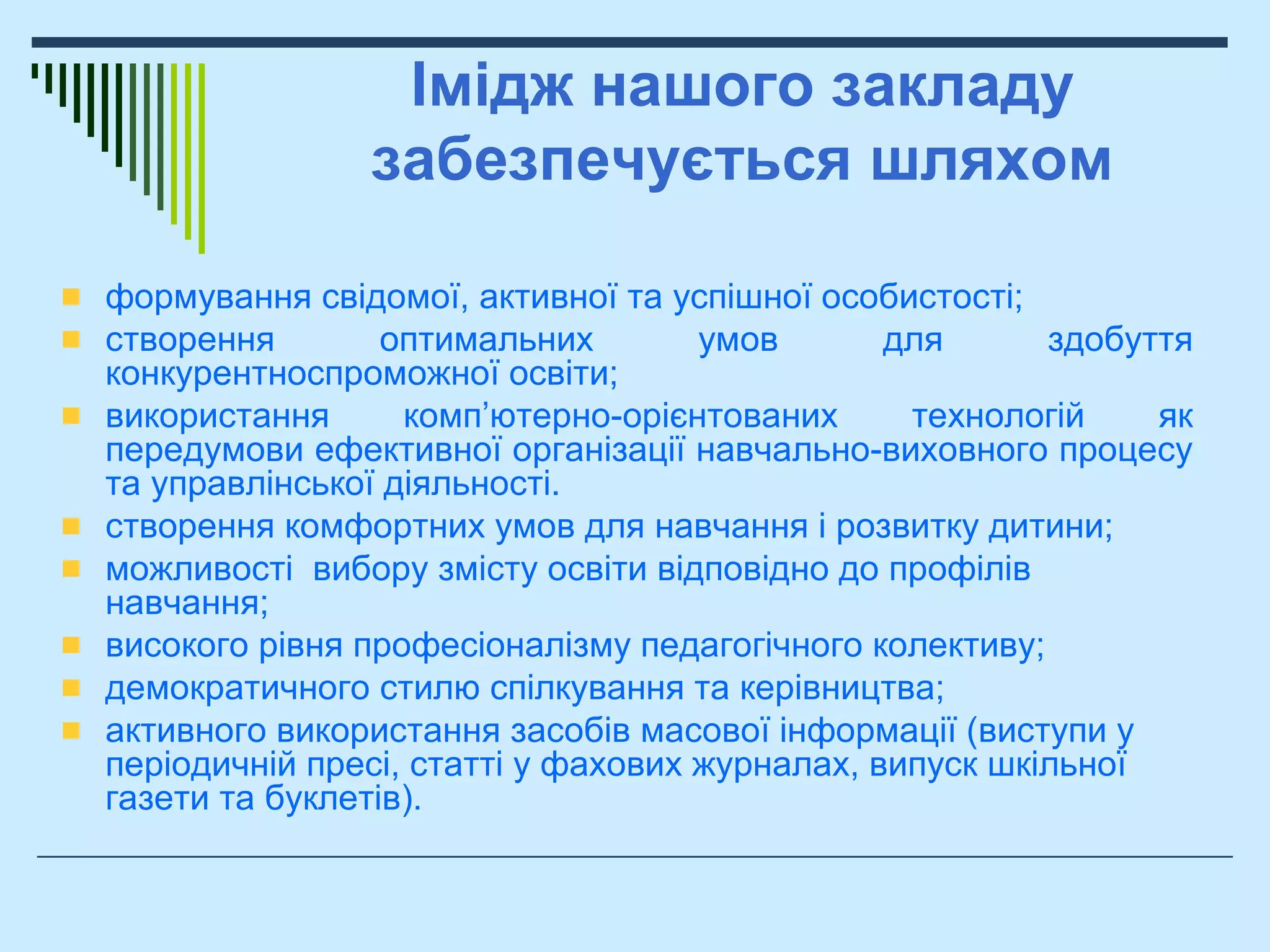 Імідж нашого закладу
забезпечується шляхом
формування свідомої, активної та успішної особистості;
створення оптимальних умов для здобуття
конкурентноспроможної освіти;
використання комп’ютерно-орієнтованих технологій як
передумови ефективної організації навчально-виховного процесу
та управлінської діяльності.
створення комфортних умов для навчання і розвитку дитини;
можливості вибору змісту освіти відповідно до профілів
навчання;
високого рівня професіоналізму педагогічного колективу;
демократичного стилю спілкування та керівництва;
активного використання засобів масової інформації (виступи у
періодичній пресі, статті у фахових журналах, випуск шкільної
газети та буклетів).
 