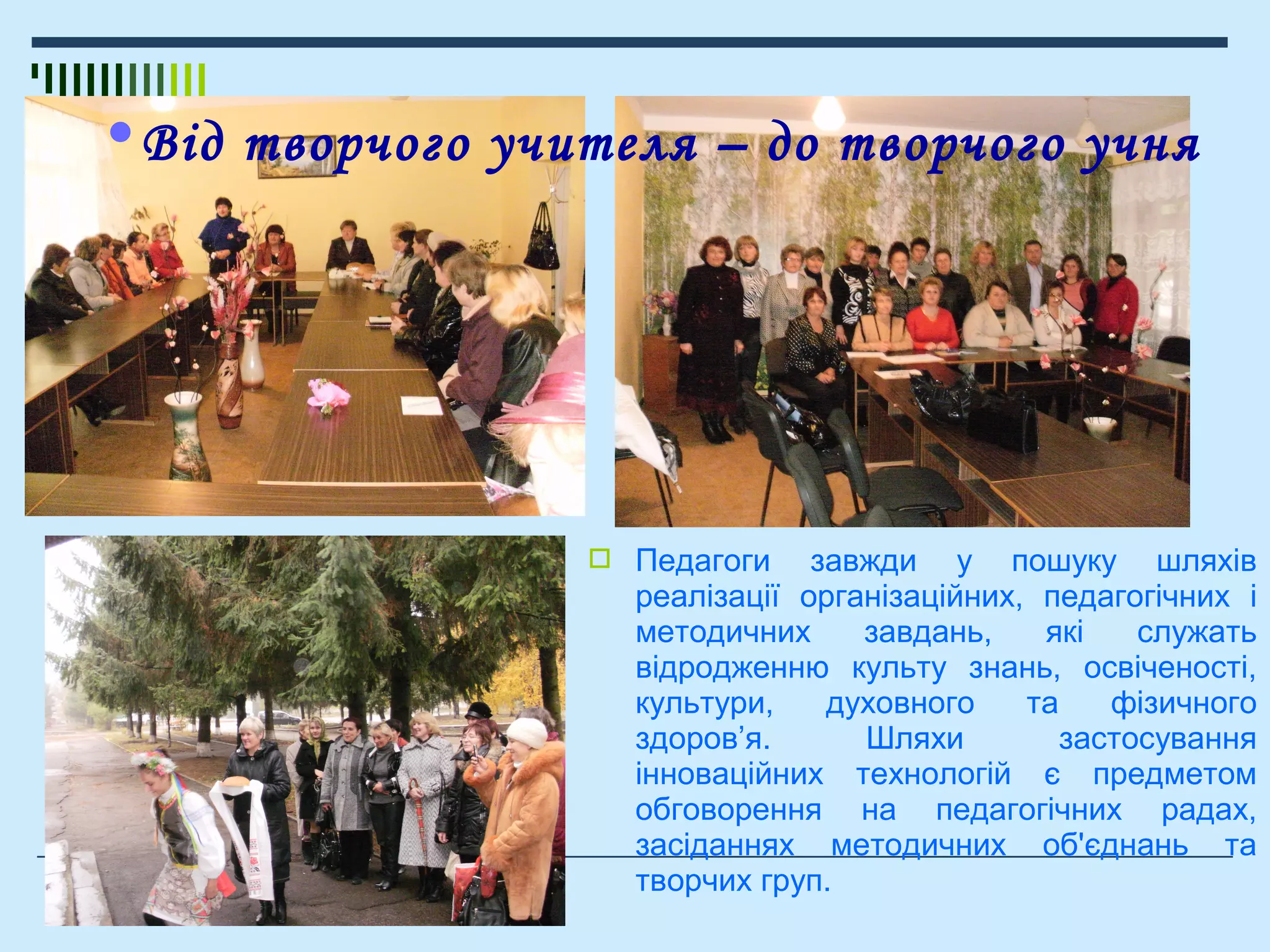  Педагоги завжди у пошуку шляхів
реалізації організаційних, педагогічних і
методичних завдань, які служать
відродженню культу знань, освіченості,
культури, духовного та фізичного
здоров’я. Шляхи застосування
інноваційних технологій є предметом
обговорення на педагогічних радах,
засіданнях методичних об'єднань та
творчих груп.
•Від творчого учителя – до творчого учня
 