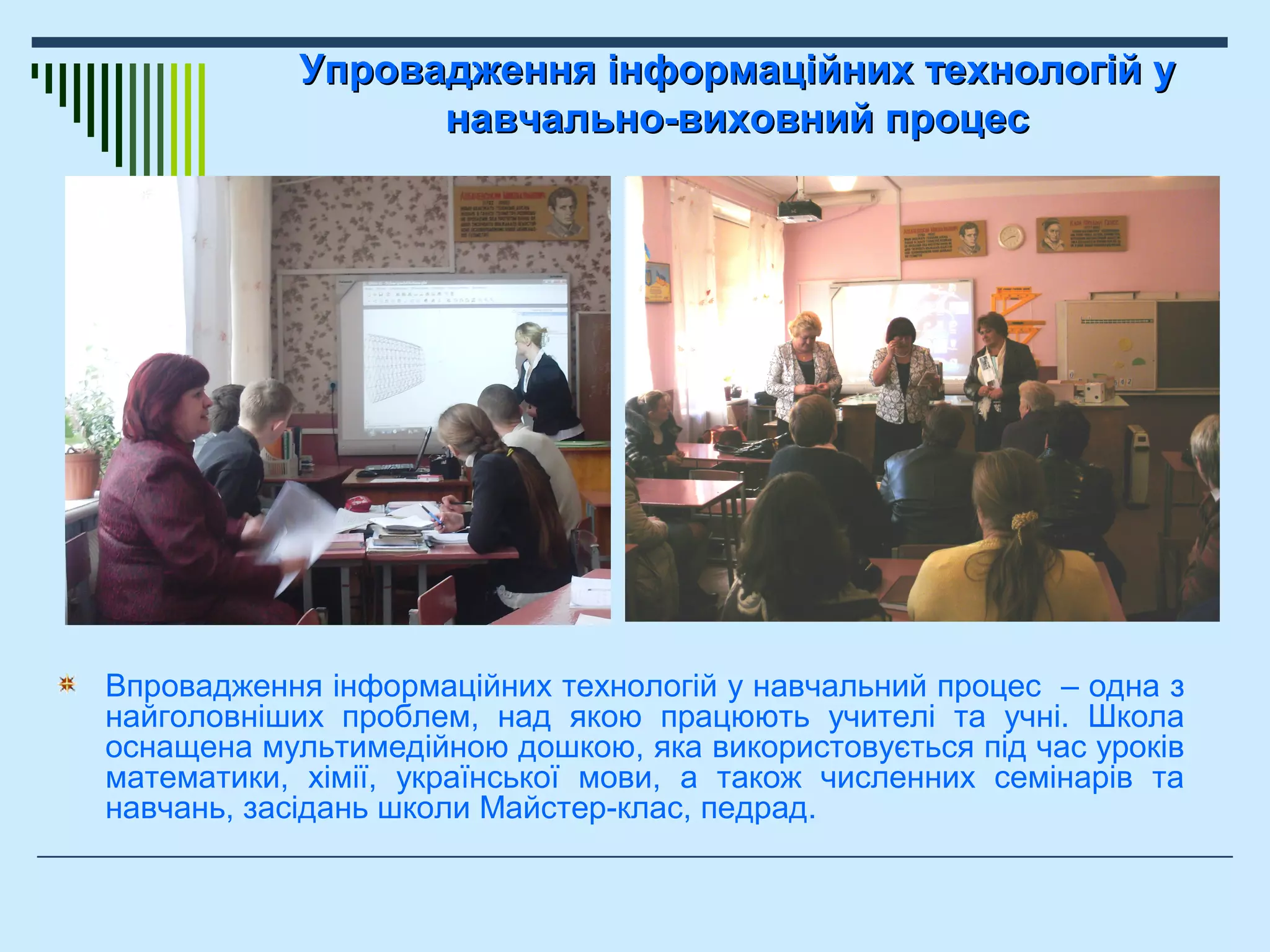Упровадження інформаційних технологій уУпровадження інформаційних технологій у
навчально-виховний процеснавчально-виховний процес
Впровадження інформаційних технологій у навчальний процес – одна з
найголовніших проблем, над якою працюють учителі та учні. Школа
оснащена мультимедійною дошкою, яка використовується під час уроків
математики, хімії, української мови, а також численних семінарів та
навчань, засідань школи Майстер-клас, педрад.
 