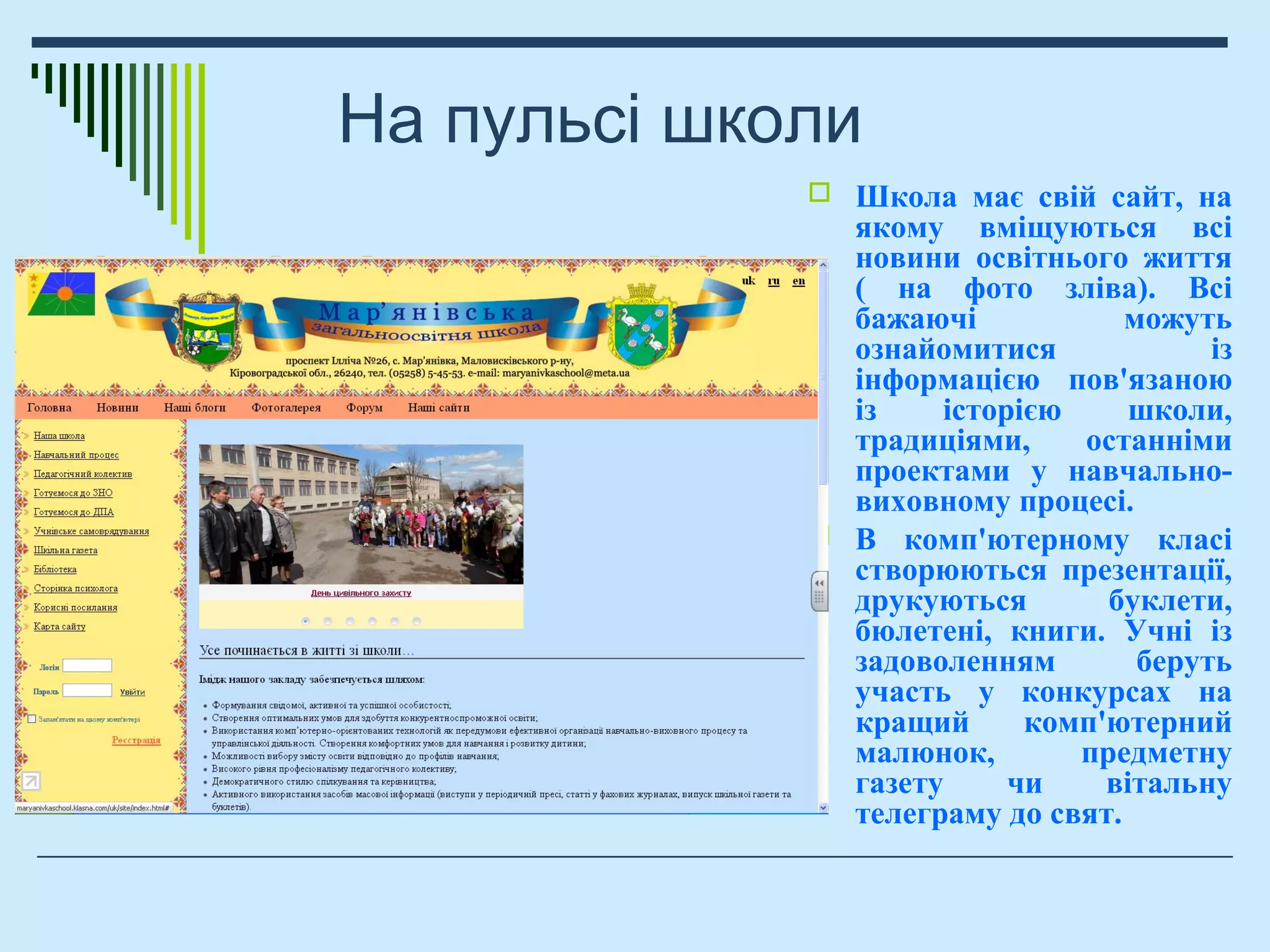 На пульсі школи
 Школа має свій сайт, на
якому вміщуються всі
новини освітнього життя
( на фото зліва). Всі
бажаючі можуть
ознайомитися із
інформацією пов'язаною
із історією школи,
традиціями, останніми
проектами у навчально-
виховному процесі.
 В комп'ютерному класі
створюються презентації,
друкуються буклети,
бюлетені, книги. Учні із
задоволенням беруть
участь у конкурсах на
кращий комп'ютерний
малюнок, предметну
газету чи вітальну
телеграму до свят.
 