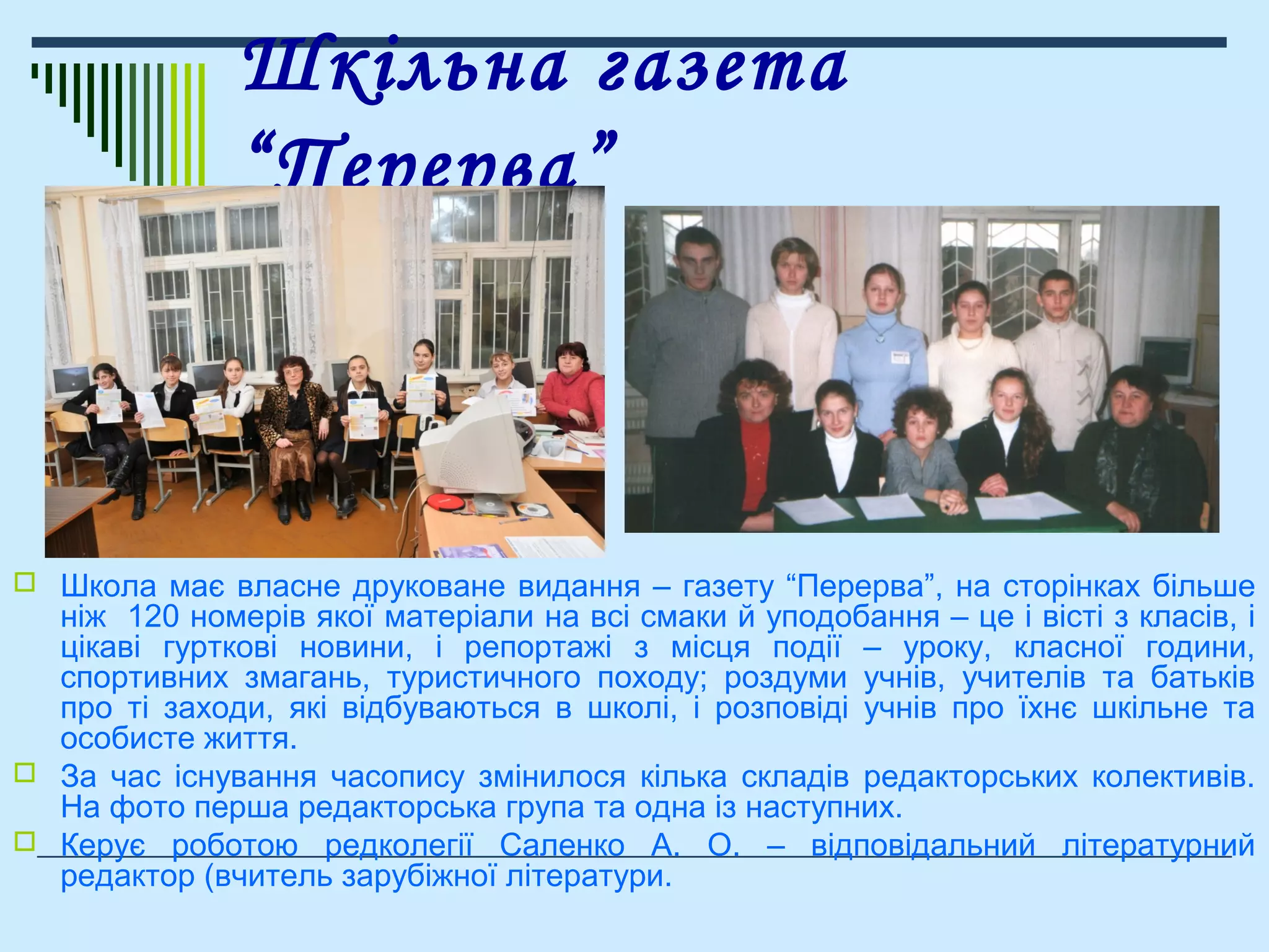 Шкільна газета
“Перерва”
 Школа має власне друковане видання – газету “Перерва”, на сторінках більше
ніж 120 номерів якої матеріали на всі смаки й уподобання – це і вісті з класів, і
цікаві гурткові новини, і репортажі з місця події – уроку, класної години,
спортивних змагань, туристичного походу; роздуми учнів, учителів та батьків
про ті заходи, які відбуваються в школі, і розповіді учнів про їхнє шкільне та
особисте життя.
 За час існування часопису змінилося кілька складів редакторських колективів.
На фото перша редакторська група та одна із наступних.
 Керує роботою редколегії Саленко А. О. – відповідальний літературний
редактор (вчитель зарубіжної літератури.
 