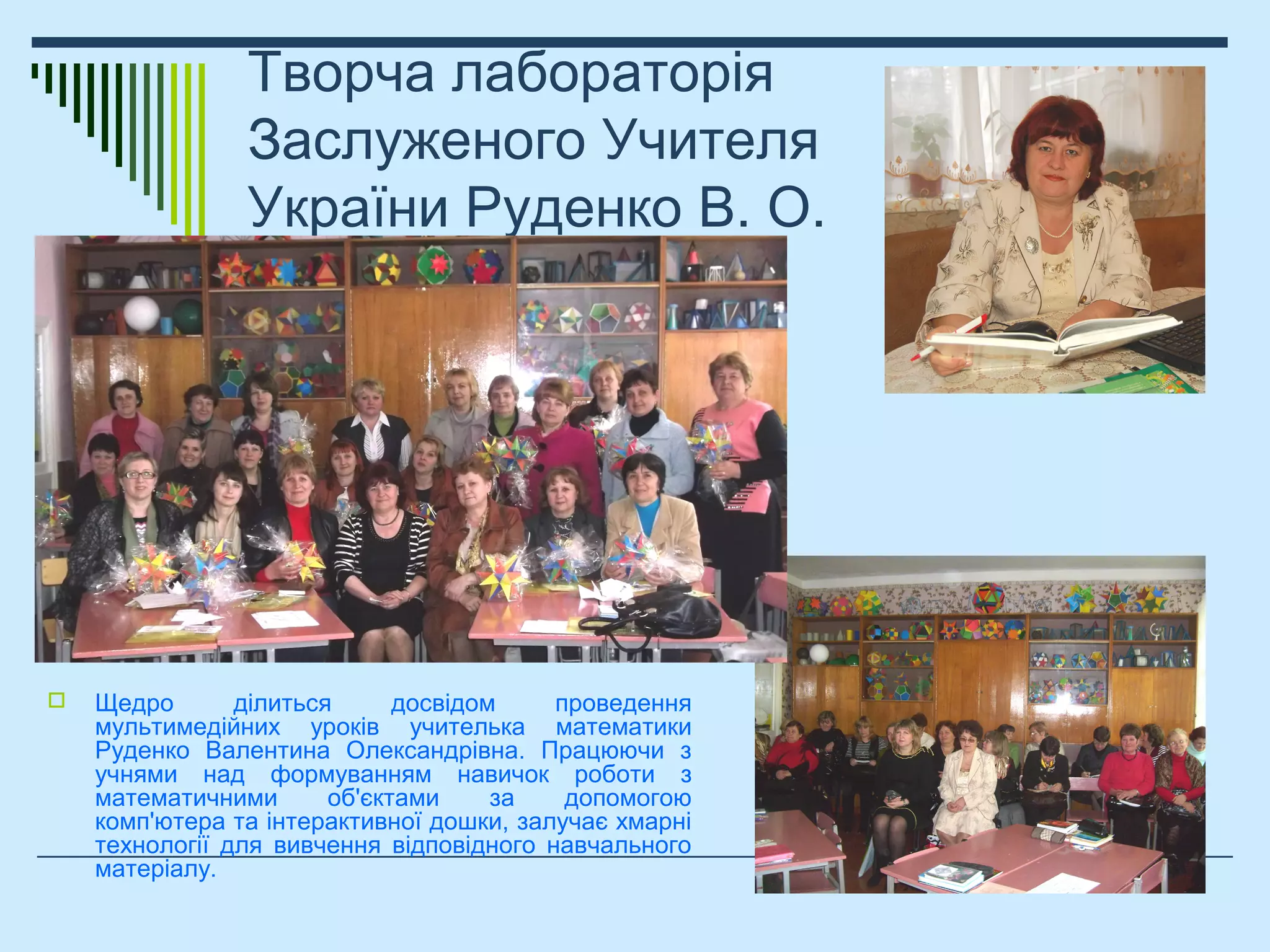 Творча лабораторія
Заслуженого Учителя
України Руденко В. О.
 Щедро ділиться досвідом проведення
мультимедійних уроків учителька математики
Руденко Валентина Олександрівна. Працюючи з
учнями над формуванням навичок роботи з
математичними об'єктами за допомогою
комп'ютера та інтерактивної дошки, залучає хмарні
технології для вивчення відповідного навчального
матеріалу.
 