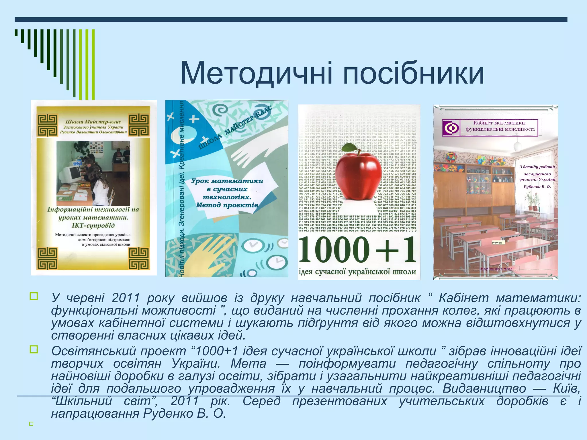 Методичні посібники
 У червні 2011 року вийшов із друку навчальний посібник “ Кабінет математики:
функціональні можливості ”, що виданий на численні прохання колег, які працюють в
умовах кабінетної системи і шукають підґрунтя від якого можна відштовхнутися у
створенні власних цікавих ідей.
 Освітянський проект “1000+1 ідея сучасної української школи ” зібрав інноваційні ідеї
творчих освітян України. Мета — поінформувати педагогічну спільноту про
найновіші доробки в галузі освіти, зібрати і узагальнити найкреативніші педагогічні
ідеї для подальшого упровадження їх у навчальний процес. Видавництво — Київ,
“Шкільний світ”, 2011 рік. Серед презентованих учительських доробків є і
напрацювання Руденко В. О.

 