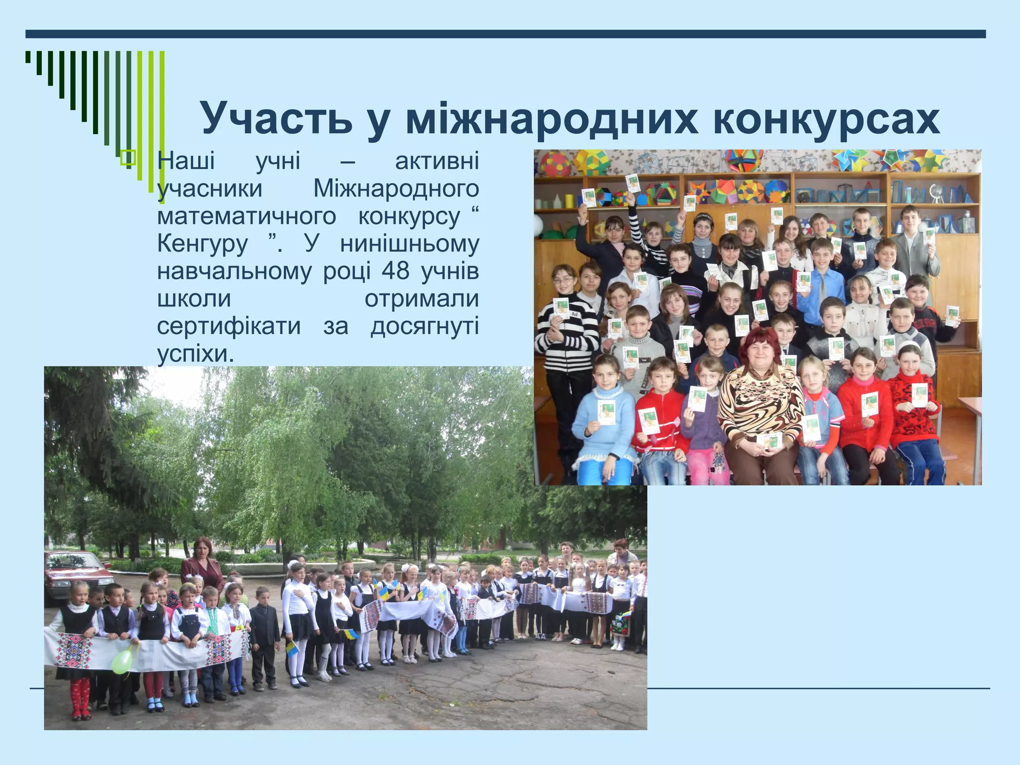 Участь у міжнародних конкурсах
 Наші учні – активні
учасники Міжнародного
математичного конкурсу “
Кенгуру ”. У нинішньому
навчальному році 48 учнів
школи отримали
сертифікати за досягнуті
успіхи.
 
