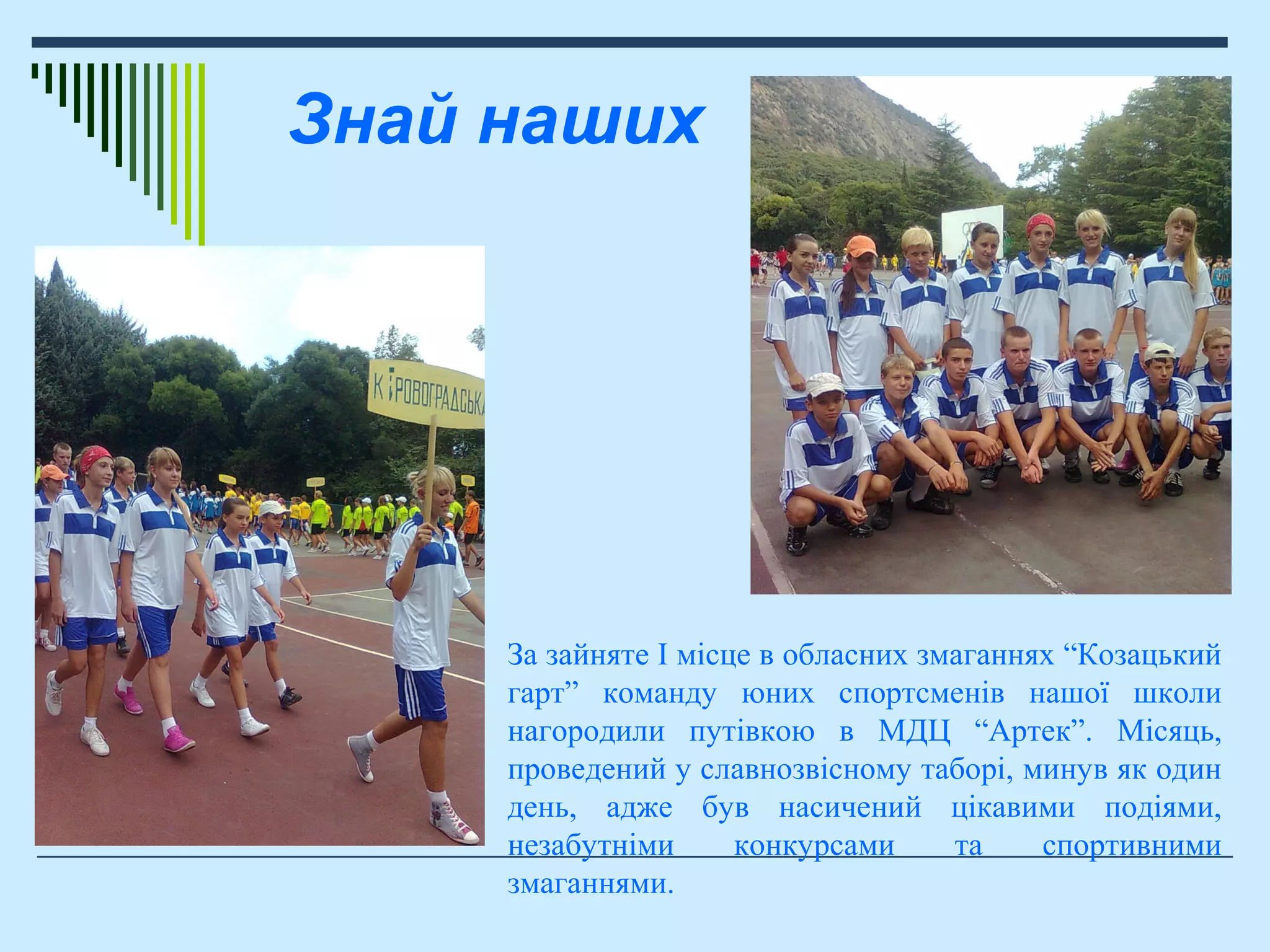 За зайняте І місце в обласних змаганнях “Козацький
гарт” команду юних спортсменів нашої школи
нагородили путівкою в МДЦ “Артек”. Місяць,
проведений у славнозвісному таборі, минув як один
день, адже був насичений цікавими подіями,
незабутніми конкурсами та спортивними
змаганнями.
Знай наших
 