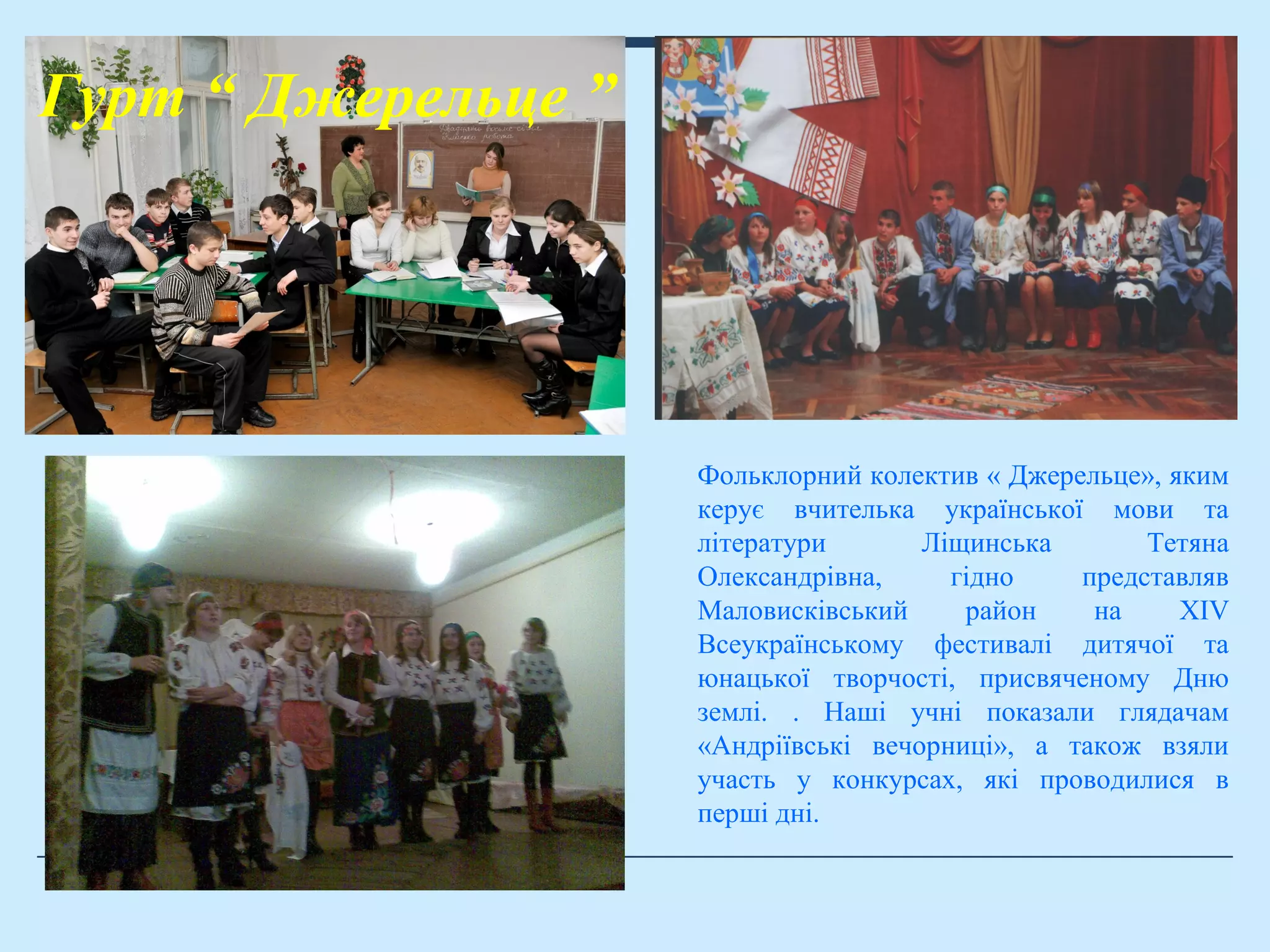 Гурт “ Джерельце ”
Фольклорний колектив « Джерельце», яким
керує вчителька української мови та
літератури Ліщинська Тетяна
Олександрівна, гідно представляв
Маловисківський район на XIV
Всеукраїнському фестивалі дитячої та
юнацької творчості, присвяченому Дню
землі. . Наші учні показали глядачам
«Андріївські вечорниці», а також взяли
участь у конкурсах, які проводилися в
перші дні.
 