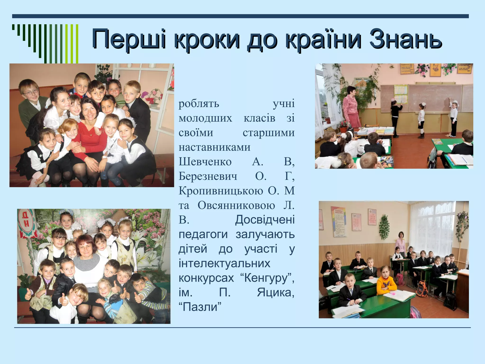 Перші кроки до країни ЗнаньПерші кроки до країни Знань
роблять учні
молодших класів зі
своїми старшими
наставниками
Шевченко А. В,
Березневич О. Г,
Кропивницькою О. М
та Овсянниковою Л.
В. Досвідчені
педагоги залучають
дітей до участі у
інтелектуальних
конкурсах “Кенгуру”,
ім. П. Яцика,
“Пазли”
 