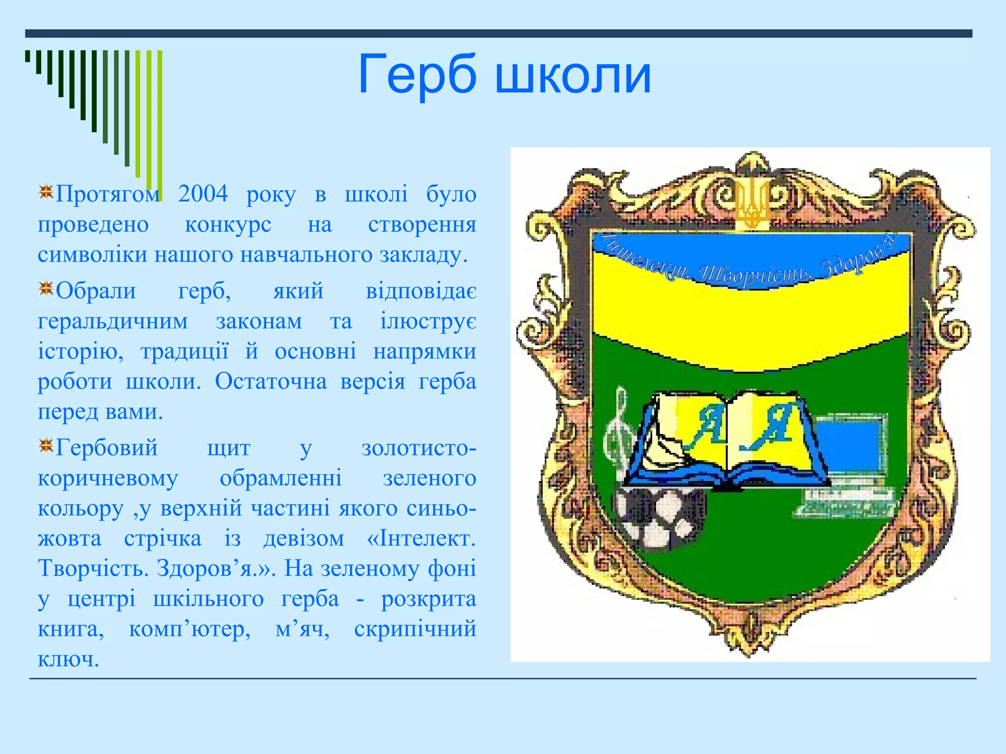 Протягом 2004 року в школі було
проведено конкурс на створення
символіки нашого навчального закладу.
Обрали герб, який відповідає
геральдичним законам та ілюструє
історію, традиції й основні напрямки
роботи школи. Остаточна версія герба
перед вами.
Гербовий щит у золотисто-
коричневому обрамленні зеленого
кольору ,у верхній частині якого синьо-
жовта стрічка із девізом «Інтелект.
Творчість. Здоров’я.». На зеленому фоні
у центрі шкільного герба - розкрита
книга, комп’ютер, м’яч, скрипічний
ключ.
Герб школи
 